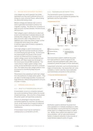 4.1	 WHY WE NEED DIFFERENT VOLTAGES
Low voltages are used in general, low power
applications as they hold a sufficient amount of
energy for most consumer needs, without being
too destructive during a fault.
Medium voltage and relatively high current is
used in generation and loads to enhance the
magnetic coupling. This allows the conversion of
large amounts of power between mechanical and
electrical form.
High voltage is used in distribution to allow bulk
power to be distributed moderate distances with
relatively little voltage drop. Distribution voltages
allow economic plant configurations to be
deployed over a wide area where a large number
of equipment items need to be utilised.
A relatively higher level of losses is tolerated to
save on capital cost.
Extra high voltage is used in transmission to
allow a high level of power transfer per ampere
of current flowing through the line. As line losses
are proportional to the square of the current
and are not influenced by an increase in the
system voltage, power can be transferred more
efficiently, with fewer losses over the length of
the transmission line per MW transferred. This
means that at a higher system voltage, more
power can be transferred for the same conductor
size. This makes extra high voltage systems more
economical for transferring large amounts
of power.
Transmission lines operating at extra high voltage
form the backbone of a large power system. They
are able to transfer large quantities of power over
large distances, without losing excessive amounts
of power in losses.
4.2	 TRANSMISSION CIRCUITS
4.2.1	 WHAT IS A TRANSMISSION CIRCUIT?
A transmission circuit is a connection between
two points (sometimes three) to allow the transfer
of electrical energy. One circuit for a three-phase
AC power system will have three conductors.
There is an advantage to have two points
connected together by more than one electrical
circuit, as this avoids loss of supply (or blackout)
if one circuit has a fault or is out of service for
maintenance.
A transmission circuit may be overhead or
underground or a combination of both.
4.2.2	 TRANSMISSION NETWORK TYPES
The transmission system is constructed to
provide an economic and reliable link between the
generation and the load centres.
TRANSMISSION SYSTEM
Sub-transmission systems distribute the power
from load centres (or ‘points of supply’) to the
specific local area substations (also called ‘zone
substations’) where the power is further distributed.
Large power consumers, such as industrial sites or
large commercial sites, may require their own zone
substation, in which case they have a dedicated
sub-transmission connection to their premises.
TYPICAL SUB TRANSMISSION SYSTEM
Distribution systems distribute the power from
zone substations to roadside substations or other
local reticulation, forming the final link to bring the
power down to a voltage level where it is safe to
use. Mostly, these systems are radial from each
zone substation, with an open point between
feeders of adjacent networks to allow transfer of
loads between adjacent points of supply.
Power Stn 1 Power Stn 2Trans Bus 1
POS 1 Sub Trans 1Trans Bus 2
Metro 220 Metro 33
Central 1
Works 1
Power Hs 1
Harbour 1
Plant Feeders
Total Demand: xMW
plant
main
busbar
S
S
Sy Sy
S
I
I
I
I
II
I
I
I
Utility
PCC
Power Stn 1 Power Stn 2Trans Bus 1
POS 1 Sub Trans 1Trans Bus 2
Metro 220 Metro 33
Central 1
Works 1
Power Hs 1
Harbour 1
Generator
Rating:
yMW
Plant Feeders
Total Demand: xMW
Industrial
plant
main
busbar
S
S
Sy Sy
S
I
I
I
I
II
I
I
I
Synchronous Machine Load Centre
Transformer
Induction Machine Overhead Powerline
And/Or Underground
Cable
I
S
G E N E R A T I O N G R I D C O N N E C T I O N G U I D E V 2 | 1 5 |
 