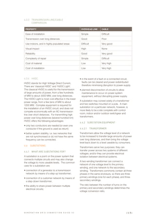 PROPERTY OVERHEAD LINE CABLE
Ease of installation Simple Difficult
Transmission over long distances Good Poor
Use indoors, and in highly populated areas Difficult Very good
Visual impact High None
Reliability Good Very good
Complexity of repair Simple Difficult
Cost of material Low Very high
Cost of installation Low Very high
4.3.3	 TRANSMISSION LINE/CABLE
COMPARISON
4.3.4	 HVDC
HVDC stands for High Voltage Direct Current.
There are ‘classical HVDC’ and ‘HVDC Light’.
The classical HVDC is useful for the transmission
of large amounts of power, from a few hundreds
of MW to about 3000 MW, over long distances.
The HVDC Light is most cost effective in the lower
power range, from a few tens of MW to about
1200 MW. Complex equipment is required for
the installation of an HVDC circuit, and does not
compete economically with an AC transmission
line over short distances. For transmitting high
power over long distances (several hundred km)
HVDC offers the following advantages:
•	only two conductors are needed (or even one
conductor if the ground is used as return)
•	better system stability, i.e. two networks that
are not synchronised or do not have the same
frequency can be connected.
4.4	 SUBSTATIONS
4.4.1	 WHAT ARE SUBSTATIONS FOR?
A substation is a point on the power system that
connects multiple circuits and may also change
the voltage to more useable levels. The common
uses for a substation are:
•	connection of a generator to a transmission
network by means of a step-up transformer;
•	connection of a customer network by means of
a step-down transformer;
•	the ability to share power between multiple
electrical circuits;
•	in the event of a fault on a connected circuit,
faults can be cleared and power redistributed
therefore minimising disruption to power supply
•	planned disconnection of circuits to allow
maintenance to occur on power system
equipment, without disrupting power supply.
A substation may consist solely of a transformer
and two switches mounted on a pole. A main
substation on a particular network, however, is
more likely to be a site complete with control
room, indoor and/or outdoor switchgear and
transformers.
4.4.2	 SUBSTATION EQUIPMENT
4.4.2.1		 TRANSFORMER
Transformers allow the voltage level of a network
to be increased to transfer large amounts of power
over long distances, and then bring the voltage
level back down to a level useable by consumers.
Transformers serve two purposes: they can
transfer power across two systems of different
voltages; and/or they can provide electrical
isolation between electrical systems.
A two-winding transformer can connect a
network of one voltage level to the primary
winding, and one network to the secondary
winding. Transformers commonly contain all three
phases in the same enclosure, so there are three
primary windings (one for each phase), and three
secondary windings.
The ratio between the number of turns on the
primary and secondary windings determines the
voltage conversion ratio.
| 1 7 |G E N E R A T I O N G R I D C O N N E C T I O N G U I D E V 2
 