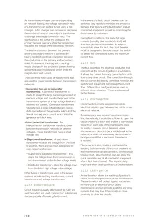 As transmission voltages can vary depending
on network loading, the voltage conversion ratio
of a transformer can be fine-tuned using a tap
changer. A tap changer can increase or decrease
the number of turns on one side of a transformer
to change the voltage conversion ratio. The
significance of this is that the voltage of the
primary network can vary while the transformer
regulates the voltage of the secondary network.
The electrical isolation between the primary
and the secondary network is achieved by
having no direct electrical connection between
the conductors on the primary and secondary
sides. Furthermore, the magnetic coupling
resists changes in the amount of current flowing
(presented as an impedance), which limits the
magnitude of fault current.
There are three main types of transformers that
are used for power transfer between transmission
networks.
•	Generator step-up (or generator
transformer). A generator transformer is
made to accept the large currents generated at
medium voltage, and transfer the power to the
transmission system at a high voltage level and
relatively low current. Generator transformers
typically have a large voltage ratio and have a
delta connection on the generator side to limit the
flow of zero sequence current, which limits the
generator earth fault level.
•	Interconnection transformer. An
interconnection transformer transfers power
between transmission networks of different
voltages. These transformers have a small
voltage ratio.
•	Step-down transformer. A step-down
transformer reduces the voltage from one level
to another. There are two main categories for
step-down transformers:
•	Supply (zone substation) transformer – this
steps the voltage down from transmission or
sub-transmission to distribution voltage levels
•	Distribution transformer – steps the voltage down
from distribution high voltage to low voltage.
Other types of transformers used in the power
systems include earthing transformers, current
transformers and voltage transformers.
4.4.2.2		 CIRCUIT BREAKER
Circuit breakers (usually abbreviated as ‘CB’) are
switches which are used commonly in substations
that are capable of breaking fault current.
In the event of a fault, circuit breakers can be
switched very rapidly to minimise the amount of
damage that occurs at the fault location and all
connected equipment, as well as minimising the
disturbance to customers.
During fault conditions, it is likely that large
currents (possibly due to a short-circuit) will
flow through the circuit breaker. In order to
successfully clear the fault, the circuit breaker
must be designed to be able to open the switch
(or break the connection) during this maximum
current flow.
4.4.2.3		 BUS
The bus describes the electrical conductor that
connects all the circuits together in a substation.
It allows the current from any connected circuit to
flow to any other circuit. The current flow through
the bus cannot be directly controlled; however, the
switching of equipment can change the current
flow. Different bus configurations are used in
different circumstances. These are discussed
further below.
4.4.2.4		 DISCONNECTOR
Disconnectors provide an essential, visible,
electrical isolation gap between two points on an
electrical network.
If maintenance was required on a transmission
line, theoretically, it would be sufficient to open the
circuit breakers at each end and link a connection
to earth on each side of the maintenance crew
for safety. However, circuit breakers, unlike
disconnectors, do not show a visible break in the
network, and do not adequately demonstrate to
local personnel that a section of the network
is isolated.
Disconnectors also provide a mechanism for
isolating both terminals of the circuit breakers so
that maintenance can be carried out on the circuit
breaker itself. Disconnectors can also allow the
quick reinstatement of all non-faulted equipment
after a fault has occurred. This is particularly
important when dealing with circuit breaker failure.
4.4.2.5		 EARTH SWITCH
An earth switch allows the earthing of parts of a
circuit, as a safety precaution during maintenance.
The earth switch will protect against inadvertent
re-livening of an electrical circuit during
maintenance; and will provide a path for any stray
currents that may flow if the circuit is in close
proximity to other live circuits.
| 1 8 | G E N E R A T I O N G R I D C O N N E C T I O N G U I D E V 2
 
