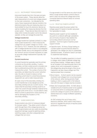 4.4.2.6		 INSTRUMENT TRANSFORMER
Instrument transformers form the eyes and ears
of the power system. These devices allow the
safe measurement of current and voltage present
on the main conductors. As indicated by the
name, these measurement devices transform the
electrical property they are measuring down to a
level suitable for input into electronic devices as
well as insulating the measuring devices from the
power system. These devices feed information to
relays which monitor the system; and to the network
operator, so they can manage the power flow.
Voltage transformer
A voltage transformer operates similarly to a step-
down power transformer, in that it reduces the
voltage from any system voltage (i.e. 6.6 kV – 330
kV) down to 110 V. However, the main difference
with a voltage transformer is that it is not designed
for power transfer, and is only designed to transfer
the minimum amount of power necessary to make
an accurate voltage measurement (typically 100-
200 VA).
Current transformer
A current transformer generally uses the primary
conductor as the primary winding. It uses a
secondary coil that is wired around a toroidal core
that is positioned around the main conductor to
measure the current. The number of turns of the
secondary coil determines the current reduction
ratio; the ratio is chosen to reduce normal
operating current down to a level that protection
equipment can use to make measurements.
An open circuit of the secondary winding of a
current transformer is very dangerous as the
secondary winding acts as a current source. This
means that the secondary winding would try to
‘drive’ the current through whatever material forms
the open point of the circuit. It could deliver a fatal
level of current to personnel in close proximity, as
well as damaging the insulation on the
secondary winding.
4.4.2.7		 SURGE ARRESTORS
Surge arrestors are a form of ‘pressure release’
for a power system. They allow current to flow to
earth through them if the voltage becomes too
high. Surge arrestors are very useful at preventing
equipment damage caused by lightning strikes,
switching surges, and other unexpected over-
voltages that can occur.
A surge arrestor is not the same as a short-circuit;
when a surge arrestor allows current to flow to
earth it does not reduce the voltage level of the
connected electrical network below its nominal
operating value.
4.4.2.8		 REACTIVE POWER SUPPORT
Reactive power gives the power system the
voltage support it needs to transfer real power
from generation to loads.
Reactive power support can be installed at
any point on a network (although substations
are commonly chosen) to help stabilise the
surrounding network and ensure normal
operation. Common types of reactive power
support include:
•	Capacitor bank. At times of large loading on
a power system at points that are distant to
generation, the voltage can drop to undesirable
operational levels. In extreme cases it can lead
to unplanned load tripping.
The net effect of installing capacitors is a boost
in voltage, which helps to alleviate voltage sag
during heavy loading. Voltage sage is caused
by an increase in the reactive power flow in the
supply circuit, and a subsequent increase in
the voltage drop along the length of the circuit.
Capacitors can also cause voltage rise if the
reactive power flow is reversed.
•	Shunt reactor. A shunt reactor can be required
to prevent over-voltages from occurring at parts
of the network, either during periods of light
loading or when a supply point in the network
rises with the export of large volumes of power.
•	Static Var Compensator (SVC). An SVC allows a
variable amount of reactive power to be supplied
or consumed which is consequently used to
control the voltage of a point on the network to a
desired level over a range of different operating
scenarios.
An SVC employs the use of heavy-duty
electronic switches, which switch many times a
second to regulate the amount of reactive power
produced or consumed.
| 1 9 |G E N E R A T I O N G R I D C O N N E C T I O N G U I D E V 2
 