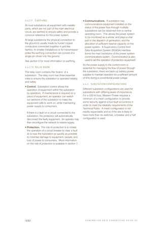 4.4.2.9		 EARTHING
At most substations all equipment with metallic
parts, which are not part of the main electrical
circuit, are earthed to ensure safety and provide a
common reference for the power system.
At large substations the physical connection to
the ground is usually made by buried copper
conductors connected together in grid like
fashion. In smaller installations or for transmission
poles the earthing connection can consist of a
single pin driven into the ground.
See section 6 for more information on earthing.
4.4.2.10	 RELAY ROOM
The relay room contains the ‘brains’ of a
substation. The relay room has three essential
roles to ensure the substation is operated reliably
and safely:
•	Control. Substation control allows the
operation of equipment within the substation
by operators. If maintenance is required on a
piece of equipment, an operator can switch
out sections of the substation to make the
equipment safe to work on, while maintaining
power supply to consumers.
If there is a fault on a circuit connected to the
substation, the protection will automatically
disconnect the faulty equipment. An operator may
then reconfigure the network to restore supply.
•	Protection. The role of protection is to initiate
the operation of a circuit breaker to clear a fault
at or near the substation as quickly as possible
to minimise damage to equipment, people, and
loss of power to consumers. More information
on the role of protection is available in section 7.
•	Communications. A substation has
communications equipment installed so the
status of the power flow through multiple
substations can be observed from a central
operating room. This allows the power system
to be monitored as a whole; and plays a vital
part in the dispatch of generation, and the
allocation of sufficient reserve capacity on the
power system. A Supervisory Control And
Data Acquisition System (SCADA) interface
forms the main backbone of the power system
communications system . Communication is also
used to aid the operation of protection equipment.
As the power supply to the control room is
essential for managing the flow of power through
the substation, there are back-up battery power
supplies to maintain operation for a sufficient amount
of time during a conventional power outage.
4.4.3	 SUBSTATION CONFIGURATIONS
Different substation configurations are used for
substations with differing levels of importance.
For a 330 kV bus, Western Power requires a
minimum of a mesh configuration to provide
some security against a bus fault occurrence in
order to meet the reliability requirements of the
Technical Rules. A mesh configuration is not
readily expandable and so if the site is likely to
have more than six switches, a breaker and a half
configuration is used.
| 2 0 | G E N E R A T I O N G R I D C O N N E C T I O N G U I D E V 2
 
