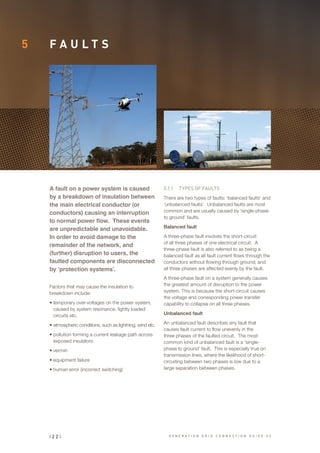 5 F A U L T S
A fault on a power system is caused
by a breakdown of insulation between
the main electrical conductor (or
conductors) causing an interruption
to normal power flow. These events
are unpredictable and unavoidable.
In order to avoid damage to the
remainder of the network, and
(further) disruption to users, the
faulted components are disconnected
by ‘protection systems’.
5.1.1	 TYPES OF FAULTS
There are two types of faults: ‘balanced faults’ and
‘unbalanced faults’. Unbalanced faults are most
common and are usually caused by ‘single-phase
to ground’ faults.
Balanced fault
A three-phase fault involves the short-circuit
of all three phases of one electrical circuit. A
three-phase fault is also referred to as being a
balanced fault as all fault current flows through the
conductors without flowing through ground; and
all three phases are affected evenly by the fault.
A three-phase fault on a system generally causes
the greatest amount of disruption to the power
system. This is because the short-circuit causes
the voltage and corresponding power transfer
capability to collapse on all three phases.
Unbalanced fault
An unbalanced fault describes any fault that
causes fault current to flow unevenly in the
three phases of the faulted circuit. The most
common kind of unbalanced fault is a ‘single-
phase to ground’ fault. This is especially true on
transmission lines, where the likelihood of short-
circuiting between two phases is low due to a
large separation between phases.
Factors that may cause the insulation to
breakdown include:
•	temporary over-voltages on the power system,
caused by system resonance, lightly loaded
circuits etc.
•	atmospheric conditions, such as lightning, wind etc.
•	pollution forming a current leakage path across
exposed insulators
•	vermin
•	equipment failure
•	human error (incorrect switching)
| 2 2 | G E N E R A T I O N G R I D C O N N E C T I O N G U I D E V 2
 