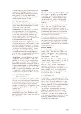A single-phase to ground fault within a terminal
substation will have higher fault current than a
three-phase fault; however, will generally cause
less disruption to the overall power transfer
capability as the two ‘healthy’ phases are able to
transfer a limited amount of power.
5.1.2	 STAGES OF A FAULT
Pre-fault. The ‘pre-fault’ conditions of the power
system largely determine the amount of current
that will flow, should a fault occur.
Sub-transient. The ‘sub-transient stage’ deals
with the initial surge of current that flows into
the fault once a fault has been established. The
current peak within this stage determines the
mechanical shock loading on equipment. The
energy contained in the current surge determines
how quickly equipment will overheat.
Transient. The ‘transient stage’ looks at the tail
end of the current surge that occurs after the fault
inception. Circuit breakers are often required to
break the current flow during this stage to isolate
the fault and help the system recover. However,
technology advances made in circuit breakers
and relays are allowing more responsive action,
and may require the circuit breaker to be rated to
breaking current at sub-transient levels.
Steady state. The ‘steady state fault current’ is
an indication of the current that would flow if the
fault was left uncleared on the system, after the
initial surge has stabilised. The steady state of a
fault is rarely observed on transmission circuits as
a fault is generally cleared during the initial current
surge. However, in distribution circuits, a remote
fault on the system is more likely to appear similar
to a large load. The fault may take longer to clear,
therefore approaching the steady state current value.
5.1.3	 FACTORS INFLUENCING
FAULT CURRENTS
The total current that flows at the point of a fault is
made up of the contributions from many sources
on an electrical network. The current contributed
does not come solely from generators; motors
may also contribute current to the fault that comes
from the energy stored in the motor’s rotating
magnetic field.
Generally, a fault that occurs close to generation
will have a high fault current, while a fault on a
network point that is distant to generation will have
low fault current.
Impedance
The impedance of the lines between the fault point
and the points of generation on the network will
largely determine the value of fault current that
will flow at the fault. The total impedance from
the fault to the points of supply is known as the
‘source impedance’ (or sometimes called ‘system
impedance’).
If the system impedance at a particular network
point is small, then the point will have a large
fault current, should a fault occur. The size of
impedance is dependant on the number of circuits
to which the point is connected and the voltage
level. A point with small power transfer capacity
will have high system impedance.
The initial peak fault current is also affected by
the ratio between the resistance and reactance of
the source impedance. If the system reactance
is significantly larger than the system resistance,
then the initial DC current flow will be sustained for
a longer period of time.
Network strength
A network point that would have a large fault
current flowing if there were to be a fault, is said
to have a ‘high fault level’. Conversely a network
point with a small fault current can be referred to
as a point with a ‘low fault level’.
The fault level of a network point determines the
‘strength’ of the point, or the ability of the point to
transfer power in a stable condition.
From this it can be said that a new generator
connected to a strong point in the network
(point with a high fault level) will have less trouble
exporting power, from a stability point of view,
than the connection of the generator to a weak
point (low fault level) in the network.
5.1.4	 FAULT RATINGS
In order to limit the scale of damage from a fault,
all unfaulted equipment needs to be able to handle
current flowing to the fault location until the fault
can be cleared by protection. If this were not the
case one fault would cause cascading failures and
damage to the surrounding network.
The addition of new generation to an existing
network may cause the fault level to increase
beyond the fault ratings of equipment currently
connected at this point. In this case equipment
may need to be replaced with equipment of higher
fault rating, or a device that reduces the fault
contribution from the generator.
| 2 3 |G E N E R A T I O N G R I D C O N N E C T I O N G U I D E V 2
 