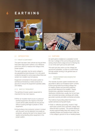 6 E A R T H I N G
6.1	 INTRODUCTION
6.1.1	 WHAT IS EARTHING?
The earth has been used, almost as long as there
have been large power systems, as a reference
point from which to measure the voltage of the
power system.
The earth, generally, has the same voltage in
any geographical area because it is a very good
conductor (except for some areas where there are
certain non-metallic rock formations).
Equipment connected to the power system is
earthed (connected by a metal conductor to
ground), to ensure the equipment operates safely
and reliably.
6.1.2	 WHY IS IT REQUIRED?
The earthing of power system equipment is
important for two main reasons:
•	When an insulation fault occurs in a piece of
earthed equipment, the majority of the fault
current will be safely diverted into the ground
without causing damage to people or other
equipment.
•	A fault where a live conductor comes in contact
with the earth can be detected more easily by
protection, allowing the fault to be cleared more
rapidly and protecting other equipment in the
power system.
6.2	 EARTHING
An earth-grid is installed at a substation to limit
the rise in voltage of the surrounding ground area
during a fault where a large amount is flowing into
or out of the earth grid via the earth itself.
The earth grid also evens out the voltage rise
around the substation, so that no current flows
through people working in the general area of
the substation.
6.2.1	 TRANSFORMER AND GENERATOR
EARTHING
The neutrals of power system transformers are
grounded to allow out-of-balance earth currents
to flow during faults thus limiting voltage rise
on healthy phases and permitting selective
ground fault relaying to be installed. Supply
transformers, generator transformers and
distribution transformers usually, but not all, have
star connected secondary windings with solidly
grounded neutrals and delta connected primaries.
The method of grounding determines how a
system behaves during earth faults.
•	‘Solid’ or ‘effective grounding’ results in high
earth fault currents and a dramatic voltage drop
while the fault is present. The neutral reference
remains approximately fixed with respect to the
unfaulted phases and therefore there is little rise
in the voltage to ground on the un-faulted phases.
| 2 4 | G E N E R A T I O N G R I D C O N N E C T I O N G U I D E V 2
 