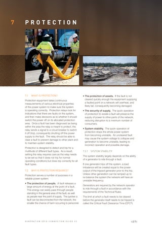 7 P R O T E C T I O N
7.1	 WHAT IS PROTECTION?
Protection equipment takes continuous
measurements of various electrical properties
of the power system to make sure the system
is operating correctly. Protection relays look for
indications that there are faults on the system,
and then make decisions as to whether it should
switch the power off on its allocated protection
area. Once a fault has been diagnosed as being
within the area the relay is meant to protect, the
relay sends a signal to a circuit breaker to switch
it off (trip), consequently shutting off the power
supply to the fault. The relay should be able to
clear a fault to prevent damage to other plant and
to maintain system stability.
Protection is designed to detect and trip for a
multitude of different fault types. As a result,
setting the relay requires care as the relay needs
to be set so that it does not trip for normal
operating conditions but does trip correctly for all
fault types.
7.2	 WHY IS PROTECTION REQUIRED?
Protection serves a number of purposes in a
reliable power system:
•	The protection of people. A fault releases a
large amount of energy at the point of a fault.
This energy can easily pass through people
standing in the general area of the fault, as well
as people near the point of supply. The quicker a
fault can be disconnected from the network, the
smaller the chance of harm occurring to personnel.
•	The protection of assets. If the fault is not
cleared quickly enough the equipment supplying
a faulted point on a network will overheat, and
likely fail, consequently becoming damaged.
•	The security of supply. The quick operation
of protection to isolate a fault will preserve the
supply of power to other parts of the network,
reducing disruption to a minimum number of
consumers.
•	System stability. The quick operation of
protection stops the whole power system
from becoming unstable. An uncleared fault
may cause the system voltage to collapse and
generation to become unstable, leading to
incorrect operation and possible damage.
7.2.1	 SYSTEM STABILITY
The system stability largely depends on the ability
of a generator to ride through a fault.
If one generator trips off the system, a load
imbalance will be created equal to the power
output of the tripped generator prior to the trip.
Unless other generation can be ramped up to
re-balance the system the network will have an
unstable frequency.
Generators are required by the network operator
to ride through a fault in accordance with the
requirements of the Technical Rules.
The limit at which a fault needs to be cleared
before the generator itself needs to be tripped is
called the Critical Fault Clearance Time (CFCT).
| 2 7 |G E N E R A T I O N G R I D C O N N E C T I O N G U I D E V 2
 