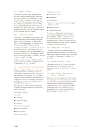 7.2.2	 VOLTAGE STABILITY
A system’s ‘voltage stability’ depends on the
amount of reactive power reserves available to
the system during a contingency event. In the
event of a fault, the voltage can reduce to 20
to 30 per cent of its typical operating value. At
low voltages, capacitor banks lose their ability
to supply sufficient amounts of reactive power.
Dynamic forms of reactive power supply (such as
generation) become critical to restore the system
to an acceptable operating voltage.
7.2.3	 SECURITY OF SUPPLY
‘Security of supply’ refers to the probability of a
fault on the power system causing subsequent
loss of supply to consumers. A high security
(hence more reliable) supply can be obtained by
having backup options for power supply.
In most power systems it is common to build two
transmission circuits connecting supply points
to load. Installation of two circuits allows for one
circuit to be removed from service for any reason,
while still maintaining supply. This level of security
is referred to as ‘N-1 security’.
A higher security of supply can be desired for
critical services by providing more than one level
of redundancy, i.e. ‘N-1-1 security’.
7.3	 GENERATOR PROTECTION PRINCIPLES
Each type of equipment can have various types
of protection installed to protect against the
incorrect and potentially damaging operation of
that equipment. For example, a circuit breaker
needs a protection device that knows whether the
breaker has switched successfully; whereas the
protection for a transformer needs to know if a
winding fault has occurred.
The following list outlines abnormal generator
operating conditions, which may require some
form of protection:
•	stator electrical faults
•	overload
•	overvoltage
•	unbalanced loading
•	overfluxing
•	inadvertent energisation
•	rotor electrical faults
•	loss of excitation
•	loss of synchronism
•	failure of prime mover
•	lubrication oil failure
•	overspeeding
•	rotor distortion
•	difference in expansion between rotating and
stationary parts
•	excessive vibration
•	core lamination faults
Protection can be installed to detect these
abnormal operating conditions and trip the
generator if the condition is sufficiently severe.
The most common types of protection are
explained below. For more information see the
generator protection section in Areva’s Network
Protection & Automation Guide.
7.3.1	 OVERCURRENT PROTECTION
Overcurrent protection is an essential part of a
generator protection scheme. High currents that
are above the generator design ratings will cause
overheating and subsequent damage to the
generator.
7.3.2	 OVERVOLTAGE PROTECTION
Overvoltage protection is important to prevent
excessive voltages from breaking down the
winding insulation in the generator and causing
a fault.
7.3.3	 LOW FORWARD POWER/REVERSE
POWER PROTECTION
If the mechanical driving power of the rotor fails
in some way, the generator will cease to output
power and begin to operate as a motor, possibly
causing damage to mechanical machinery
connected to the rotor. Protection can detect
if the power output of the generator drops to
an undesired level, and can also detect if the
generator begins to absorb power.
G E N E R A T I O N G R I D C O N N E C T I O N G U I D E V 2| 2 8 |
 