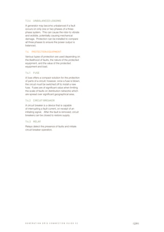 7.3.4	 UNBALANCED LOADING
A generator may become unbalanced if a fault
occurs on only one or two phases of a three-
phase system. This can cause the rotor to vibrate
and wobble, potentially causing mechanical
damage. Protection can be installed to compare
all three phases to ensure the power output is
balanced.
7.4	 PROTECTION EQUIPMENT
Various types of protection are used depending on
the likelihood of faults, the nature of the protected
equipment, and the value of the protected
equipment and load.
7.4.1	 FUSE
A fuse offers a compact solution for the protection
of parts of a circuit; however, once a fuse is blown,
the circuit must be switched off to install a new
fuse. Fuses are of significant value when limiting
the scale of faults on distribution networks which
are spread over significant geographical area.
7.4.2	 CIRCUIT BREAKER
A circuit breaker is a device that is capable
of interrupting a fault current, on receipt of an
initiating signal. After the fault is removed, circuit
breakers can be closed to restore supply.
7.4.3	 RELAY
Relays detect the presence of faults and initiate
circuit breaker operation.
| 2 9 |G E N E R A T I O N G R I D C O N N E C T I O N G U I D E V 2
 