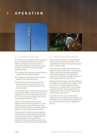 8 O P E R A T I O N
8.1	 SYNCHRONISING EQUIPMENT
It is important that a generator is fully running and
synchronised with an external power network
before it is physically connected, so that no
equipment is damaged. To be ready to connect
to a power network, the following conditions
should be present:
•	The voltage level of generation should match the
voltage level of the external network.
•	The frequency of generation should match the
frequency of the external network.
•	The point of cycle (or phase angle) for each
phase of generation should equal the point
of cycle for each corresponding phase of the
external network.
A ‘synchronising relay’ checks these conditions by
measuring the voltage on both sides of the circuit
breaker used for connecting the generator to the
grid. Once synchronous conditions are met, the
circuit breaker is allowed to close.
Modern synchronising relays and control
equipment can fine-tune the generator to a point
where the generator and external network are
closely matched, and then automatically close the
electrical circuit to bring the generator online.
Care is required to prevent the incorrect operation
of protection from connecting two power systems
that are out of synchronism. Protection schemes
generally take care of this by ensuring that
connection of two power systems occurs at circuit
breakers that are monitored by synchronising relays.
8.2	 MODES OF GENERATOR OPERATION
There are various modes of controlling real and
reactive power output from a generator. Each
mode affects the quality of the surrounding power
system in different ways.
Some generators will take responsibility for the
frequency control on the network. For any power
system, there must be at least one generator
controlling the frequency. These generators
balance any instantaneous changes in active and
reactive power demand on the network.
Other generators may take a joint responsibility for
the voltage control for parts of the network. There
is no minimum number of generators that are
required to run in voltage control mode; however,
a particular generator may be required to run in
voltage control mode to keep the voltage stable
on weak areas of the network.
A generator can also output power without
providing frequency regulation and voltage control
of the system. This mode allows the generator to
put out a constant level of power, regardless of
the load.
| 3 0 | G E N E R A T I O N G R I D C O N N E C T I O N G U I D E V 2
 
