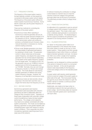 8.2.1	 FREQUENCY CONTROL
The frequency of the power system needs to
be kept relatively constant, so that equipment
connected to the power system will act reliably.
The frequency of the power system affects the
rotation speed of synchronous machines. Some
electric clocks also use the power frequency to
measure time.
There are two methods for controlling the
frequency of the power system:
•	Isochronous mode. When operating in
isochronous mode the generator will vary its
power output as power demand changes to fix
the frequency to 50 Hz. Additional generators
on the same power system will continue to
produce a scheduled amount of power unless
manual intervention is necessary (i.e. during
extreme loading scenarios).
•	Droop mode. Multiple generators can share
the responsibility of generator/load balance
by operating in droop mode. The generator
control in droop mode looks at the power
system frequency, and adjusts the output of the
generator from its nominal setpoint depending
on the extent of the system frequency variation
from the target value. For instance; at 50.1 Hz
the generator may put out 10 MW (or minimum
setpoint) and at 40.9 Hz the generator puts
out 100 MW. Normally a four per cent change
in frequency results in a 100 per cent change
in output. This mode allows for load sharing
between generators of different size during
system frequency changes. However, the
frequency is not fixed like in isochronous mode.
Isochronous mode can also provide a droop
response in the short-term and then over a
longer time frame return the frequency to 50 Hz.
8.2.2	 VOLTAGE CONTROL
Synchronous generators (and reactive
compensation plant associated with induction
generators) are able to deliberately affect the
voltage at their connection points. Operation of
these types of generation with automatic voltage
control is preferred as it gives the best system
performance. The voltage control setpoints
may need to be carefully coordinated with other
system components. This mode can be helpful by
allowing a generator to have greater flexibility with
scheduling power output with respect to varying
system conditions. This is especially true when
considering a generator exporting power from a
weak area of the network.
A method of sharing the contribution to voltage
control based on machine size is to have the
machine control the voltage at the generator
terminals rather than at the point of connection.
This effectively provides a level of voltage droop
control.
8.2.3	 POWER FACTOR CONTROL
An alternative is for a generator to give an amount
of voltage support that increases in proportion to
the generator output. This mode is often used
when a relatively weak generator is connected to
a relatively strong network. The disadvantage is
that the support provided by the generator is not
adjusted to suit varying network conditions.
8.2.4	 ISLANDED OPERATION
An ‘island’ on the power system refers to an
electrical separation in the network that causes
the power system to break up into two or more
power systems. These systems can then operate
independently of each other if there is a sufficient
balance between generation and load. An island
can often occur when a single circuit supplying
a network area faults, and is disconnected by
protection.
Generation can be designed to continue operation
if the section of network to which it is connected
becomes ‘islanded’. In this role the generator
needs to take responsibility for the frequency
control and voltage control on the islanded power
system.
A power system split requires careful generator
control to avoid an outage of the power supply on
either side of the split. The more power flowing
through the circuit where the network is split, the
harder it will be to maintain a continuous power
supply without outage.
Additionally, care needs to be taken when re-
connecting an island to the main grid without a
power outage. Synchronising relays are required
to check that both systems are in synchronism
with each other.
| 3 1 |G E N E R A T I O N G R I D C O N N E C T I O N G U I D E V 2
 