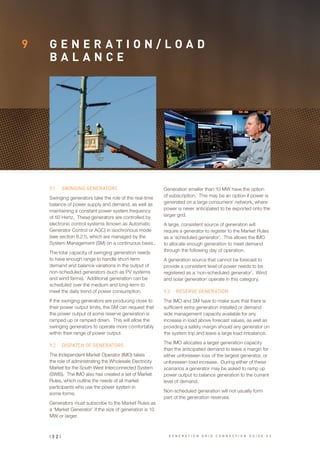 9 G E N E R A T I O N / L O A D
B A L A N C E
9.1	 SWINGING GENERATORS
Swinging generators take the role of the real-time
balance of power supply and demand, as well as
maintaining a constant power system frequency
of 50 Hertz. These generators are controlled by
electronic control systems (known as Automatic
Generator Control or AGC) in isochronous mode
(see section 8.2.1), which are managed by the
System Management (SM) on a continuous basis..
The total capacity of swinging generation needs
to have enough range to handle short-term
demand and balance variations in the output of
non-scheduled generators (such as PV systems
and wind farms). Additional generation can be
scheduled over the medium and long-term to
meet the daily trend of power consumption.
If the swinging generators are producing close to
their power output limits, the SM can request that
the power output of some reserve generation is
ramped up or ramped down. This will allow the
swinging generators to operate more comfortably
within their range of power output.
9.2	 DISPATCH OF GENERATORS
The Independent Market Operator (IMO) takes
the role of administrating the Wholesale Electricity
Market for the South West Interconnected System
(SWIS). The IMO also has created a set of Market
Rules, which outline the needs of all market
participants who use the power system in
some forms.
Generators must subscribe to the Market Rules as
a ‘Market Generator’ if the size of generation is 10
MW or larger.
Generation smaller than 10 MW have the option
of subscription. This may be an option if power is
generated on a large consumers’ network, where
power is never anticipated to be exported onto the
larger grid.
A large, consistent source of generation will
require a generator to register to the Market Rules
as a ‘scheduled generator’. This allows the IMO
to allocate enough generation to meet demand
through the following day of operation.
A generation source that cannot be forecast to
provide a consistent level of power needs to be
registered as a ‘non-scheduled generator’. Wind
and solar generation operate in this category.
9.3	 RESERVE GENERATION
The IMO and SM have to make sure that there is
sufficient extra generation installed or demand
side management capacity available for any
increase in load above forecast values, as well as
providing a safety margin should any generator on
the system trip and leave a large load imbalance.
The IMO allocates a larger generation capacity
than the anticipated demand to leave a margin for
either unforeseen loss of the largest generator, or
unforeseen load increase. During either of these
scenarios a generator may be asked to ramp up
power output to balance generation to the current
level of demand.
Non-scheduled generation will not usually form
part of the generation reserves.
| 3 2 | G E N E R A T I O N G R I D C O N N E C T I O N G U I D E V 2
 
