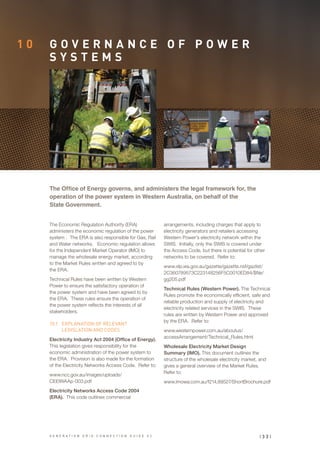 1 0 G O V E R N A N C E O F P O W E R
S Y S T E M S
The Economic Regulation Authority (ERA)
administers the economic regulation of the power
system . The ERA is also responsible for Gas, Rail
and Water networks. Economic regulation allows
for the Independent Market Operator (IMO) to
manage the wholesale energy market, according
to the Market Rules written and agreed to by
the ERA.
Technical Rules have been written by Western
Power to ensure the satisfactory operation of
the power system and have been agreed to by
the ERA. These rules ensure the operation of
the power system reflects the interests of all
stakeholders.
10.1	 EXPLANATION OF RELEVANT
LEGISLATION AND CODES
Electricity Industry Act 2004 (Office of Energy).
This legislation gives responsibility for the
economic administration of the power system to
the ERA. Provision is also made for the formation
of the Electricity Networks Access Code. Refer to:
www.ncc.gov.au/images/uploads/
CEElWAAp-003.pdf
Electricity Networks Access Code 2004
(ERA). This code outlines commercial
The Office of Energy governs, and administers the legal framework for, the
operation of the power system in Western Australia, on behalf of the
State Government.
arrangements, including charges that apply to
electricity generators and retailers accessing
Western Power’s electricity network within the
SWIS. Initially, only the SWIS is covered under
the Access Code, but there is potential for other
networks to be covered. Refer to:
www.slp.wa.gov.au/gazette/gazette.nsf/gazlist/
2C360789573C223148256F5C0010ED84/$file/
gg205.pdf
Technical Rules (Western Power). The Technical
Rules promote the economically efficient, safe and
reliable production and supply of electricity and
electricity related services in the SWIS. These
rules are written by Western Power and approved
by the ERA. Refer to:
www.westernpower.com.au/aboutus/
accessArrangement/Technical_Rules.html
Wholesale Electricity Market Design
Summary (IMO). This document outlines the
structure of the wholesale electricity market, and
gives a general overview of the Market Rules.
Refer to:
www.imowa.com.au/f214,89527/ShortBrochure.pdf
| 3 3 |G E N E R A T I O N G R I D C O N N E C T I O N G U I D E V 2
 