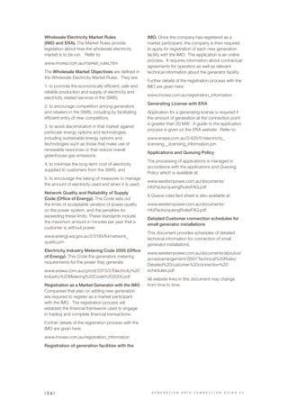 Wholesale Electricity Market Rules
(IMO and ERA). The Market Rules provide
legislation about how the wholesale electricity
market is to be run. Refer to:
www.imowa.com.au/market_rules.htm
The Wholesale Market Objectives are defined in
the Wholesale Electricity Market Rules. They are:
1. to promote the economically efficient, safe and
reliable production and supply of electricity and
electricity related services in the SWIS;
2. to encourage competition among generators
and retailers in the SWIS, including by facilitating
efficient entry of new competitors;
3. to avoid discrimination in that market against
particular energy options and technologies,
including sustainable energy options and
technologies such as those that make use of
renewable resources or that reduce overall
greenhouse gas emissions;
4. to minimise the long-term cost of electricity
supplied to customers from the SWIS; and
5. to encourage the taking of measures to manage
the amount of electricity used and when it is used.
Network Quality and Reliability of Supply
Code (Office of Energy). This Code sets out
the limits of acceptable variation of power quality
on the power system, and the penalties for
exceeding these limits. These standards include
the maximum amount in minutes per year that a
customer is without power.
www.energy.wa.gov.au/2/3193/64/network_
quality.pm
Electricity Industry Metering Code 2005 (Office
of Energy). This Code the generators metering
requirements for the power they generate.
www.erawa.com.au/cproot/2373/2/Electricity%20
Industry%20Metering%20Code%202005.pdf
Registration as a Market Generator with the IMO.
Companies that plan on adding new generation
are required to register as a market participant
with the IMO. The registration process will
establish the financial framework used to engage
in trading and complete financial transactions.
Further details of the registration process with the
IMO are given here:
www.imowa.com.au/registration_information
Registration of generation facilities with the
IMO. Once the company has registered as a
market participant, the company is then required
to apply for registration of each new generation
facility with the IMO. The application is an online
process. It requires information about contractual
agreements for operation as well as relevant
technical information about the generator facility.
Further details of the registration process with the
IMO are given here:
www.imowa.com.au/registration_information
Generating License with ERA
Application for a generating license is required if
the amount of generation at the connection point
is greater than 30 MW. A guide to the application
process is given on the ERA website. Refer to:
www.erawa.com.au/2/420/51/electricity_
licensing__licensing_information.pm
Applications and Queuing Policy
The processing of applications is managed in
accordance with the applications and Queuing
Policy which is available at:
www.westernpower.com.au/documents/
infoPacks/queingRulesFAQ.pdf
A Queue rules fact sheet is also available at:
www.westernpower.com.au/documents/
infoPacks/queingRulesFAQ.pdf
Detailed Customer connection schedules for
small generator installations
This document provides schedules of detailed
technical information for connection of small
generator installations.
www.westernpower.com.au/documents/aboutus/
accessarrangement/2007/Technical%20Rules/
Detailed%20customer%20connection%20
schedules.pdf
All website links in this document may change
from time to time.
G E N E R A T I O N G R I D C O N N E C T I O N G U I D E V 2| 3 4 |
 