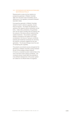10.2	 DIFFERENCES BETWEEN EASTERN AND
WESTERN AUSTRALIA
Requirements to enter into the market as a
prospective generator in Western Australia
differ from the East Coast of Australia, due to
differences in the regulatory framework between
Australian states.
A prospective generator in Western Australia
needs to invest in network upgrades, should
they be required. This allows the generator to
operate at full capacity without exceeding normal
limits. Unlike other jurisdictions, the generator
then has the right to transfer their full capacity into
the network in the future without making further
capital investment. This protects a generator
already connected to the system from being
constrained in the future or having to contribute
towards grid investment necessary for removing
the network constraints triggered by the new
generation. The Access Charges cover the cost
of maintaining this capability.
The present unconstraint access arrangement for
generators in Western Australia is being reviewed
as part of the strategic energy initiatives.
A move to a constraint access model similar to the
one in the East Coast is being considered. The
constraint access model offers the potential for
more efficient development of the power system
as it allows for an efficient level of congestion.
| 3 5 |G E N E R A T I O N G R I D C O N N E C T I O N G U I D E V 2
 