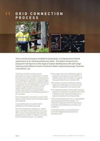 1 1 G R I D C O N N E C T I O N
P R O C E S S
The formal connection process involves
participation in a queue of applications (to enable
first-come, first-served access to unused capacity
in the network) and culminates in a legally binding
Connection Offer. Particularly for large generators
(or generators that are large relative to the network
strength at the proposed connection point) it
requires significant technical and economic
studies to be carried out, using information
specific to the design of the individual generator to
be connected.
The formal application process to connect to the
Western Power network and its indicative timeline
are available at:
www.westernpower.com.au/documents/
infoPacks/ConnectionGenerators.pdf
The informal preliminary study (that is, without
queue reservation and processing of an access
offer) may be more appropriate when generator
proponents are unable or unwilling to commit to
the full connection process. For instance:
•	The project may be at a preliminary stage of
assessment and require only an indication of
feasibility, rather than reservation of a place in
the queue followed by a connection offer.
•	The project may be at a preliminary funding
stage and not yet ready to commit the funds
required for preparation of an access offer.
•	The engineering design of the project (including
selection of a particular manufacturer and model
of generator) may not yet be finalised and so
engineering data cannot yet be provided.
The Connection Application form is a spreadsheet
requiring general and technical data. The
Connection Application forms for transmission
connections and distribution connections are
available at:
www.westernpower.com.au/mainContent/
connectionsUpgrades/newConnections/
Generators.html
There are two processes available to proponents: a comprehensive formal
assessment or an informal preliminary study. The option chosen by the
proponent will depend on the stage of project development with each stage
requiring quite different levels of technical detail, engineering design, financial
commitment, etc.
| 3 6 | G E N E R A T I O N G R I D C O N N E C T I O N G U I D E V 2
 