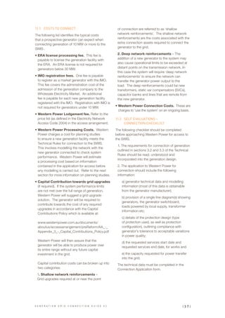 11.1	 COSTS TO CONNECT
The following list identifies the typical costs
that a prospective generator can expect when
connecting generation of 10 MW or more to the
SWIS .
•	ERA license processing fee. This fee is
payable to license the generation facility with
the ERA. An ERA license is not required for
generators below 30 MW.
•	IMO registration fees. One fee is payable
to register as a market generator with the IMO.
This fee covers the administration cost of the
admission of the generation company to the
Wholesale Electricity Market. An additional
fee is payable for each new generation facility
registered with the IMO. Registration with IMO is
not required for generators under 10 MW.
•	Western Power Lodgement fee. Refer to the
price list (as defined in the Electricity Network
Access Code 2004) in the access arrangement.
•	Western Power Processing Costs. Western
Power charges a cost for planning studies
to ensure a new generation facility meets the
Technical Rules for connection to the SWIS.
This involves modelling the network with the
new generator connected to check system
performance. Western Power will estimate
a processing cost based on information
contained in the application for access before
any modelling is carried out. Refer to the next
section for more information on planning studies.
•	Capital Contribution towards grid upgrades
(if required). If the system performance limits
are not met over the full range of generation,
Western Power will suggest a grid upgrade
solution. The generator will be required to
contribute towards the cost of any required
upgrades in accordance with the Capital
Contributions Policy which is available at:
www.westernpower.com.au/documents/
aboutus/accessarrangement/preReform/AA_-_
Appendix_3_-_Capital_Contributions_Policy.pdf
Western Power will then assure that the
generator will be able to produce power over
its entire range without any future capital
investment in the grid.
Capital contribution costs can be broken up into
two categories:
1. Shallow network reinforcements –
Grid upgrades required at or near the point
of connection are referred to as ‘shallow
network reinforcements’. The shallow network
reinforcements are the costs associated with the
extra connection assets required to connect the
generator to the grid.
2. Deep network reinforcements – The
addition of a new generator to the system may
also cause operational limits to be exceeded at
distant points on the transmission network. In
this case the system will require ‘deep network
reinforcements’ to ensure the network can
transfer the generator power output to the
load. The deep reinforcements could be new
transformers, static var compensators (SVCs),
capacitor banks and lines that are remote from
the new generator.
•	Western Power Connection Costs. These are
charges to ‘use the system’ on an ongoing basis.
11.2	 SELF EVALUATIONS –
CONNECTION CHECKLIST
The following checklist should be completed
before approaching Western Power for access to
the SWIS.
1. The requirements for connection of generation
outlined in sections 3.2 and 3.3 of the Technical
Rules should be read, understood and
incorporated into the generation design.
2. The application to Western Power for
connection should include the following
information:
a) generator technical data and modelling
information (most of this data is obtainable
from the generator manufacturer);
b) provision of a single line diagram(s) showing
generators, the generator switchboard,
loads powered by local supply, transformer
information etc;
c) details of the protection design (type
of protection used, as well as protection
configuration), outlining compliance with
generator’s tolerance to acceptable variations
in power quality;
d) the requested services start date and
requested services end date, for works and
e) the capacity requested for power transfer
into the grid.
The technical data must be completed in the
Connection Application form.
| 3 7 |G E N E R A T I O N G R I D C O N N E C T I O N G U I D E V 2
 