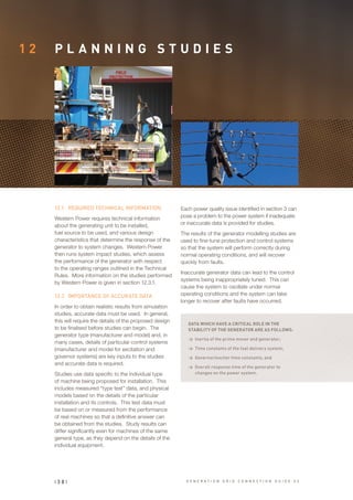 1 2 P L A N N I N G S T U D I E S
12.1	 REQUIRED TECHNICAL INFORMATION
Western Power requires technical information
about the generating unit to be installed,
fuel source to be used, and various design
characteristics that determine the response of the
generator to system changes. Western Power
then runs system impact studies, which assess
the performance of the generator with respect
to the operating ranges outlined in the Technical
Rules. More information on the studies performed
by Western Power is given in section 12.3.1.
12.2	 IMPORTANCE OF ACCURATE DATA
In order to obtain realistic results from simulation
studies, accurate data must be used. In general,
this will require the details of the proposed design
to be finalised before studies can begin. The
generator type (manufacturer and model) and, in
many cases, details of particular control systems
(manufacturer and model for excitation and
governor systems) are key inputs to the studies
and accurate data is required.
Studies use data specific to the individual type
of machine being proposed for installation. This
includes measured “type test” data, and physical
models based on the details of the particular
installation and its controls. This test data must
be based on or measured from the performance
of real machines so that a definitive answer can
be obtained from the studies. Study results can
differ significantly even for machines of the same
general type, as they depend on the details of the
individual equipment.
Each power quality issue identified in section 3 can
pose a problem to the power system if inadequate
or inaccurate data is provided for studies.
The results of the generator modelling studies are
used to fine-tune protection and control systems
so that the system will perform correctly during
normal operating conditions, and will recover
quickly from faults.
Inaccurate generator data can lead to the control
systems being inappropriately tuned. This can
cause the system to oscillate under normal
operating conditions and the system can take
longer to recover after faults have occurred.
DATA WHICH HAVE A CRITICAL ROLE IN THE
STABILITY OF THE GENERATOR ARE AS FOLLOWS:
>	 Inertia of the prime mover and generator;
>	 Time constants of the fuel delivery system;
>	 Governor/exciter time constants; and
>	 Overall response time of the generator to
changes on the power system.
| 3 8 | G E N E R A T I O N G R I D C O N N E C T I O N G U I D E V 2
 