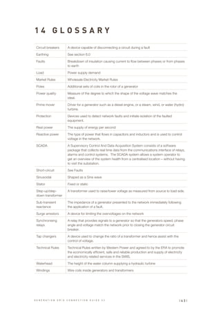 1 4 G L O S S A R Y
Circuit breakers A device capable of disconnecting a circuit during a fault
Earthing See section 6.0
Faults Breakdown of insulation causing current to flow between phases or from phases
to earth
Load Power supply demand
Market Rules Wholesale Electricity Market Rules
Poles Additional sets of coils in the rotor of a generator
Power quality Measure of the degree to which the shape of the voltage wave matches the
ideal.
Prime mover Driver for a generator such as a diesel engine, or a steam, wind, or water (hydro)
turbine.
Protection Devices used to detect network faults and initiate isolation of the faulted
equipment.
Real power The supply of energy per second
Reactive power The type of power that flows in capacitors and inductors and is used to control
voltage in the network.
SCADA A Supervisory Control And Data Acquisition System consists of a software
package that collects real time data from the communications interface of relays,
alarms and control systems. The SCADA system allows a system operator to
get an overview of the system health from a centralised location – without having
to visit the substation.
Short-circuit See Faults
Sinusoidal Shaped as a Sine wave
Stator Fixed or static
Step-up/step-
down transformer
A transformer used to raise/lower voltage as measured from source to load side.
Sub-transient
reactance
The impedance of a generator presented to the network immediately following
the application of a fault.
Surge arrestors A device for limiting the overvoltages on the network
Synchronising
relays
A relay that provides signals to a generator so that the generators speed, phase
angle and voltage match the network prior to closing the generator circuit
breaker.
Tap changers A device used to change the ratio of a transformer and hence assist with the
control of voltage.
Technical Rules Technical Rules written by Western Power and agreed to by the ERA to promote
the economically efficient, safe and reliable production and supply of electricity
and electricity related services in the SWIS.
Waterhead The height of the water column supplying a hydraulic turbine
Windings Wire coils inside generators and transformers
| 4 3 |G E N E R A T I O N G R I D C O N N E C T I O N G U I D E V 2
 
