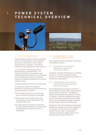 P O W E R S Y S T E M
T E C H N I C A L O V E R V I E W
1
1.1	 WHAT IS A POWER SYSTEM?
A power system provides a means of harnessing
power from energy sources, and transporting
the power to areas where it can be used for
production and consumption. Three factors
motivate the use of large electric power systems:
1. The conversion of mechanical power to
electrical power is relatively efficient. The
transport of electricity over long distances is
cheap, efficient and convenient (it is usually better
to move the electricity than to move the fuel).
Electricity is therefore an effective form in which to
transport energy.
2. Electrical power is convenient for many end-uses.
3. Large power systems have significant
efficiencies of scale that bring both economic and
technical benefits. For instance:
•	The cheapest fuel source can be used even
when it is far from the load (or consumption).
•	Reserve plant can be shared among many
users, allowing a more reliable supply to be
provided at lower cost.
•	In a large system, the frequency disturbance
from the accidental shutdown of a power station
is smaller than for the same shutdown in a
small system.
1.2	 KEY COMPONENTS OF LARGE
ELECTRICAL POWER SYSTEMS
Key components include: generation, transmission
and distribution systems:
1.2.1	 GENERATORS THAT CONVERT
MECHANICAL ENERGY TO
ELECTRICAL ENERGY
A generator manufactures electricity by converting
energy from a source into electrical energy.
Sources can include diesel engines, gas, steam or
an alternative energy system.
1.2.2	 TRANSFORMERS THAT PREPARE
FOR EFFICIENT TRANSMISSION OF
ELECTRICAL ENERGY
Once created electricity travels to a transformer
and is changed from low to high voltage electricity
using a ‘step-up transformer’. This allows the
energy to be transported long distances to where
it is required. Using high voltage reduces power
losses. The losses are proportional to the square
of the current. Increasing the voltage reduces the
required current to provide the same power.
Transformers often have manually or automatically
operated tap changers that allow the voltage level
on one side of the transformer to be adjusted
relative to the other side. Compared with
synchronous generator voltage control, this is a
relatively slow and coarse mechanism.
| 5 |G E N E R A T I O N G R I D C O N N E C T I O N G U I D E
 