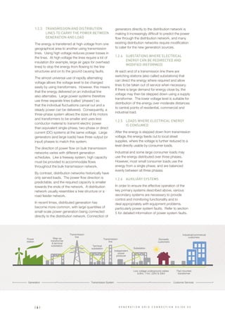 1.2.3	 TRANSMISSION AND DISTRIBUTION
LINES TO CARRY THE POWER BETWEEN
GENERATION AND LOAD
The energy is transferred at high voltage from one
geographical area to another using transmission
lines. Using high voltage reduces power losses in
the lines. At high voltage the lines require a lot of
insulation (for example, large air gaps for overhead
lines) to stop the energy from flowing to the line
structures and on to the ground causing faults.
The almost universal use of rapidly alternating
voltage allows the voltage level to be changed
easily by using transformers. However, this means
that the energy delivered on an individual line
also alternates. Large power systems therefore
use three separate lines (called ‘phases’) so
that the individual fluctuations cancel out and a
steady power can be delivered. Consequently, a
three-phase system allows the sizes of its motors
and transformers to be smaller and uses less
conductor material to transmit electric power
than equivalent single-phase, two-phase or direct
current (DC) systems at the same voltage. Large
generators (and large loads) have three output (or
input) phases to match this system.
The direction of power flow on bulk transmission
networks varies with different generation
schedules. Like a freeway system, high capacity
must be provided to accommodate flows
throughout the bulk transmission network.
By contrast, distribution networks historically have
only served loads. The power flow direction is
predictable, and the required capacity is smaller
towards the ends of the network. A distribution
network usually resembles a tree structure or a
road feeder network.
In recent times, distributed generation has
become more common, with large quantities of
small-scale power generation being connected
directly to the distribution network. Connection of
generators directly to the distribution network is
making it increasingly difficult to predict the power
flow through the distribution network, and many
existing distribution networks require modification
to cater for the new generation sources.
1.2.4	 SUBSTATIONS WHERE ELECTRICAL
ENERGY CAN BE REDIRECTED AND
MODIFIED (REFORMED)
At each end of a transmission line there are
switching stations (also called substations) that
can direct the energy where required and allow
lines to be taken out of service when necessary.
If there is large demand for energy close by, the
voltage may then be stepped down using a supply
transformer. The lower voltage level is suitable for
distribution of the energy over moderate distances
to central points of residential, commercial and
industrial load.
1.2.5	 LOADS WHERE ELECTRICAL ENERGY
IS CONSUMED
After the energy is stepped down from transmission
voltage, the energy feeds out to local street
supplies, where the voltage is further reduced to a
level directly usable by consumer loads.
Industrial and some large consumer loads may
use the energy distributed over three phases.
However, most small consumer loads use the
energy from a single phase, and are balanced
evenly between all three phases.
1.2.6	 AUXILIARY SYSTEMS
In order to ensure the effective operation of the
key primary systems described above, various
secondary systems are necessary to provide
control and monitoring functionality and to
deal appropriately with equipment problems,
particularly power system faults. Refer to section
5 for detailed information of power system faults.
Substation
Power
station
Generation Transmission System Customer Services
Pad mounted
transformer
Low voltage underground cables
6.6kV, 11kV, 22kV & 33kV
Step-up
transformer
& terminal
substation  Terminal
substation
Transmission
line
Transmission
line
Industrial/commercial
customers 
Domestic
customers
Independent
power
producer
| 6 | G E N E R A T I O N G R I D C O N N E C T I O N G U I D E V 2
 