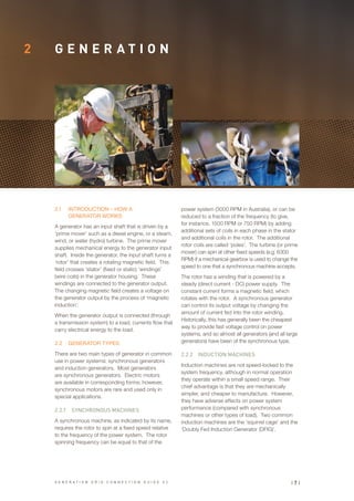 2 G E N E R A T I O N
power system (3000 RPM in Australia), or can be
reduced to a fraction of the frequency (to give,
for instance, 1500 RPM or 750 RPM) by adding
additional sets of coils in each phase in the stator
and additional coils in the rotor. The additional
rotor coils are called ‘poles’. The turbine (or prime
mover) can spin at other fixed speeds (e.g. 6300
RPM) if a mechanical gearbox is used to change the
speed to one that a synchronous machine accepts.
The rotor has a winding that is powered by a
steady (direct current - DC) power supply. The
constant current forms a magnetic field, which
rotates with the rotor. A synchronous generator
can control its output voltage by changing the
amount of current fed into the rotor winding.
Historically, this has generally been the cheapest
way to provide fast voltage control on power
systems, and so almost all generators (and all large
generators) have been of the synchronous type.
2.2.2	 INDUCTION MACHINES
Induction machines are not speed-locked to the
system frequency, although in normal operation
they operate within a small speed range. Their
chief advantage is that they are mechanically
simpler, and cheaper to manufacture. However,
they have adverse effects on power system
performance (compared with synchronous
machines or other types of load). Two common
induction machines are the ‘squirrel cage’ and the
‘Doubly Fed Induction Generator (DFIG)’.
2.1	 INTRODUCTION – HOW A
GENERATOR WORKS
A generator has an input shaft that is driven by a
‘prime mover’ such as a diesel engine, or a steam,
wind, or water (hydro) turbine. The prime mover
supplies mechanical energy to the generator input
shaft. Inside the generator, the input shaft turns a
‘rotor’ that creates a rotating magnetic field. This
field crosses ‘stator’ (fixed or static) ‘windings’
(wire coils) in the generator housing. These
windings are connected to the generator output.
The changing magnetic field creates a voltage on
the generator output by the process of ‘magnetic
induction’.
When the generator output is connected (through
a transmission system) to a load, currents flow that
carry electrical energy to the load.
2.2	 GENERATOR TYPES
There are two main types of generator in common
use in power systems: synchronous generators
and induction generators. Most generators
are synchronous generators. Electric motors
are available in corresponding forms; however,
synchronous motors are rare and used only in
special applications.
2.2.1	 SYNCHRONOUS MACHINES
A synchronous machine, as indicated by its name,
requires the rotor to spin at a fixed speed relative
to the frequency of the power system. The rotor
spinning frequency can be equal to that of the
| 7 |G E N E R A T I O N G R I D C O N N E C T I O N G U I D E V 2
 