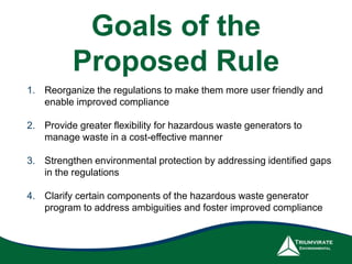 Goals of the
Proposed Rule
1. Reorganize the regulations to make them more user friendly and
enable improved compliance
2. Provide greater flexibility for hazardous waste generators to
manage waste in a cost-effective manner
3. Strengthen environmental protection by addressing identified gaps
in the regulations
4. Clarify certain components of the hazardous waste generator
program to address ambiguities and foster improved compliance
 