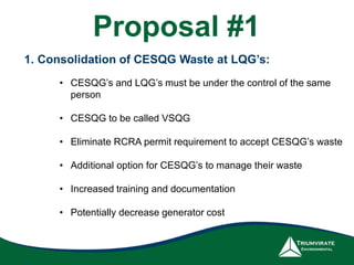 1. Consolidation of CESQG Waste at LQG’s:
• CESQG’s and LQG’s must be under the control of the same
person
• CESQG to be called VSQG
• Eliminate RCRA permit requirement to accept CESQG’s waste
• Additional option for CESQG’s to manage their waste
• Increased training and documentation
• Potentially decrease generator cost
Proposal #1
 