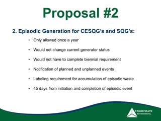 2. Episodic Generation for CESQG’s and SQG’s:
• Only allowed once a year
• Would not change current generator status
• Would not have to complete biennial requirement
• Notification of planned and unplanned events
• Labeling requirement for accumulation of episodic waste
• 45 days from initiation and completion of episodic event
Proposal #2
 