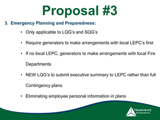 3. Emergency Planning and Preparedness:
• Only applicable to LQG’s and SQG’s
• Require generators to make arrangements with local LEPC’s first
• If no local LEPC, generators to make arrangements with local Fire
Departments
• NEW LQG’s to submit executive summary to LEPC rather than full
Contingency plans
• Eliminating employee personal information in plans
Proposal #3
 