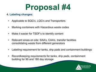 4. Labeling changes:
• Applicable to SQG’s, LQG’s and Transporters
• Marking containers with Hazardous waste codes
• Make it easier for TSDF’s to identify content
• Relevant areas on site: SAA’s, CAA’s, transfer facilities
consolidating waste from different generators
• Labeling requirement for tanks, drip pads and containment buildings
• Recordkeeping requirements for tanks, drip pads, containment
building for 90 and 180 day storage
Proposal #4
 