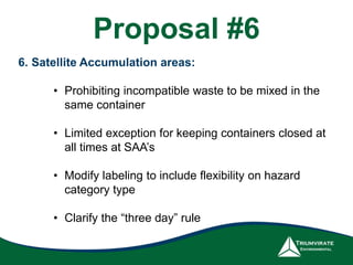 6. Satellite Accumulation areas:
• Prohibiting incompatible waste to be mixed in the
same container
• Limited exception for keeping containers closed at
all times at SAA’s
• Modify labeling to include flexibility on hazard
category type
• Clarify the “three day” rule
Proposal #6
 