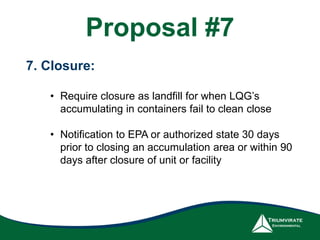 Proposal #7
7. Closure:
• Require closure as landfill for when LQG’s
accumulating in containers fail to clean close
• Notification to EPA or authorized state 30 days
prior to closing an accumulation area or within 90
days after closure of unit or facility
 