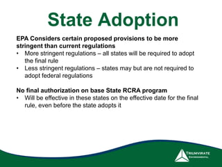 EPA Considers certain proposed provisions to be more
stringent than current regulations
• More stringent regulations – all states will be required to adopt
the final rule
• Less stringent regulations – states may but are not required to
adopt federal regulations
No final authorization on base State RCRA program
• Will be effective in these states on the effective date for the final
rule, even before the state adopts it
State Adoption
 