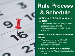 Publication of the final rule in
the CFR
• Administrator has already signed the
proposed rule on 8/31/15
• This was published on 9/25/15; 80
FR58014
There was a 60 Day Comment
Period
• That was extended to 12/24/15
• There have already been many
requests for extension
Review of Public Comment
• After review the EPA will begin to finalize
the rule
Rule Process
& Schedule
 