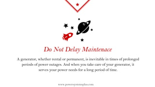 Do Not Delay Maintenace
A generator, whether rental or permanent, is inevitable in times of prolonged
periods of power outages. And when you take care of your generator, it
serves your power needs for a long period of time.
www.powersystemsplus.com
 