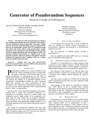 Generator of Pseudorandom Sequences
Based on a Cascade of FCSR Registers
Roman Valentyn Tkachuk, Sindhu Vasireddy, Routhu
Venkata Sai Kalyan
School of computing,
Blekinge Institute of Technology
Karlskrona, Sweden
{rotk16, siva16, vero16}@student.bth.se
Wlodek J. Kulesza
School of Engineering
Blekinge Institute of Technology
Karlskrona, Sweden
wka@bth.se
Abstract — The main aim of this research paper is to design a
new pseudorandom number generator based on FCSR registers,
with not affecting the speed of generation. This paper explains
about the generators of pseudorandom sequences, in general and
their use in cryptographic systems. There are methods to design
and analyze the stream ciphers using pseudorandom number
generators. In the main part, a deep description of the cascades
used in the design and describe the work principle of GPRN. The
analyzed statistical characteristics are obtained from various
generated sequences using test package NIST 800-22 and then
confirmed by experiment, that a modeled GPRN has a higher
period of repetition and works faster.
Keywords — feedback with carry shift register(FCSR);
generators of pseudorandom sequences(GPRS); period of repeating
of sequence; “truly” random sequence
I. INTRODUCTION
seudorandom numbers are a critical component used
today for various modelling processes, starting from
the study of behavior of the human brain to solve
various calculations in communications. In this field of
informational security, pseudorandom numbers play a critical
role because the stability of an algorithm depends on the
‘randomness’. Pseudorandom numbers are used to generate
stable keys necessary for secure transmission of secret
information over unprotected communication channel. They
are also used for various applications like creating different
kinds of ‘noise’ in cryptosystems.
Security system of any organization depends on all its parts.
Starting from a simple user password generation to a
fingerprint or a handprint scanner to a retina scanner, each
component creates a single system. If one component is not
stable, then the entire system may be rendered ineffective.
And referring to one of the most important components,
namely generators of pseudorandom numbers (GPRN), it is a
systematic approach of the issue without affecting the speed of
generation.
The reason for selecting the feedback with carry shift
register (FCSR) is because of its modern structure. It has been
under development stages since 2011 and even now there are
improvements being made on this register.
II. SURVEY OF RELATED WORKS
A lot of papers have been written in field of GPRS but
none on cascading of FCSRs. General descriptions of
pseudorandom sequences and generators of pseudorandom
sequences are in [1].
The new approach of building register cascades is
described in [3].
Also the problems of modern GPRS and ways of solving
them are described in IEEE paper [4].
III. PROBLEM STATEMENT AND MAIN CONTRIBUTION
Nowadays, it is a big problem for a cypher designer to find
a generator of truly random sequences, without affecting the
speed of generation. GPRN is used to generate a strong key
that provides decryption for the encrypted data without a key.
The objective of this research is to find out what is the
sufficient number of registers in a cascade of FCSRs, to make
a generator more random without affecting the speed of
generation.
The idea is that a cascade of 5 FCSRs will not affect the
speed of generation because there are only 5 additional XOR
operations happening.
This sequence is then tested by a package of statistical
tests, NIST 800-22. A file is obtained which contains
information of tests that have passed and those that have not.
Then based on that file, a diagram is obtained on Microsoft
Excel which is more comprehensive to analyze and see which
sequence is considered as ‘truly’ random.
IV. PROBLEM SOLUTION
The program is run on the Windows 10 environment which
allows these results to be used for a big variety of cyphers
where modeled GPRS can be implemented. To give a
conclusion whether the sequence is ‘truly’ random or not we
need to generate at least 1 billion bits. Moreover, generating
these number of bits give us an opportunity to more precisely
measure the speed of generation, which is the main goal.
P
 