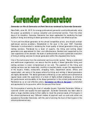 Generator on Hire & Generator on Rent Services rendered by Surender Generator
New Delhi, June 26, 2015: An energy professional generator could professionally solve
the power up problems in various industrial and commercial sectors. From the initial
days of its inception, Surender Generator has been applauded for rendering the best
quality of hiring and renting of diesel generators at the utmost cost effective prices.
To rent and hire diesel generator at the utmost competitive prices, one should contract
well-known service providers. Established in the year in the year 1997, Surender
Generator is instrumental in rendering the finest quality of diesel generators hiring and
renting services. Rendered by a team of experts, the hiring and renting diesel
generators are appreciated for their cost effectiveness. Backed and supported by the
vast experience of this domain, the team of professionals ensures systematic execution
of hiring & renting services for diesel generators within the stipulated time frame.
One of the technicians from the celebrated service provider quoted, “Being a celebrated
and well-known organization, we assure that the quality of diesel generator hiring and
renting services is never compromised at our end. The payment of the hiring and
renting services can be made daily, monthly or quarterly basis, as per the requirements
of the buyers. Hotels, restaurants, shopping malls, department stores, offices and
supermarket, are some of the places where the hiring and renting of diesel generators
are highly demanded. The diesel generators offered by us are served and maintained at
regular basis under the supervision of a team of highly skilled employees, to enhance
the performance and durability of the diesel generators in the utmost professional way.
Rendered by us at cost effective prices, Generator on Hire in Gurgaon is cherished
and applauded for its execution within the assured time frame”.
For the purpose of winning the trust of valuable buyers, Surender Generator follows a
customer centric and quality focused approach. Surender Generator has been able to
attain a huge clientele owing to their ability to meet the precise needs of the buyers in
the utmost professional way. Different modes of payment such as cash and online are
accepted at Surender Generator, with the zest of winning the trust of their buyers in the
utmost professional way.
 