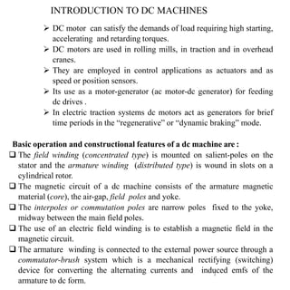 1
 DC motor can satisfy the demands of load requiring high starting,
accelerating and retarding torques.
 DC motors are used in rolling mills, in traction and in overhead
cranes.
 They are employed in control applications as actuators and as
speed or position sensors.
 Its use as a motor-generator (ac motor-dc generator) for feeding
dc drives .
 In electric traction systems dc motors act as generators for brief
time periods in the “regenerative” or “dynamic braking” mode.
Basic operation and constructional features of a dc machine are :
 The field winding (concentrated type) is mounted on salient-poles on the
stator and the armature winding (distributed type) is wound in slots on a
cylindrical rotor.
 The magnetic circuit of a dc machine consists of the armature magnetic
material (core), the air-gap, field poles and yoke.
 The interpoles or commutation poles are narrow poles fixed to the yoke,
midway between the main field poles.
 The use of an electric field winding is to establish a magnetic field in the
magnetic circuit.
 The armature winding is connected to the external power source through a
commutator-brush system which is a mechanical rectifying (switching)
device for converting the alternating currents and induced emfs of the
armature to dc form.
INTRODUCTION TO DC MACHINES
 