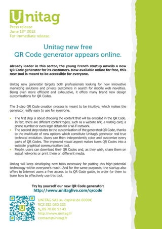 Press release
June 18th 2012
For immediate release:


           Unitag new free
   QR Code generator appears online.
Already leader in this sector, the young French startup unveils a new
QR Code generator for its customers. Now available online for free, this
new tool is meant to be accessible for everyone.


Unitag new generator targets both professionals looking for new innovative
marketing solutions and private customers in search for mobile web novelties.
Being even more efficient and exhaustive, it offers many brand new design
customizations for QR Codes.


The 3-step QR Code creation process is meant to be intuitive, which makes the
generator really easy to use for everyone.

•	 The first step is about choosing the content that will be encoded in the QR Code.
   In fact, there are different content types, such as a website link, a visiting card, a
   phone number or even login details for a Wi-Fi network.
•	 The second step relates to the customization of the generated QR Code, thanks
   to the multitude of new options which constitute Unitag’s generator real true
   technical evolution. Users can then independently color and customize every
   parts of QR Codes. The improved visual aspect makes turns QR Codes into a
   suitable graphical communication tool.
•	 Finally, users can download their QR Codes and, as they wish, share them on
   social networks or print them on different media.


Unitag will keep developing new tools necessary for putting this high-potential
technology within everyone’s reach. And for the same purposes, the startup also
offers to Internet users a free access to its QR Code guide, in order for them to
learn how to effectively use this tool.


                Try by yourself our new QR Code generator:
                  http://www.unitaglive.com/qrcode

                     UNITAG SAS au capital de 6000€
                     RCS 532 050 523
                        09 70 80 53 43
                     http://www.unitag.fr
                     contact@unitag.fr
 