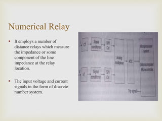 Numerical Relay
 It employs a number of
distance relays which measure
the impedance or some
component of the line
impedance at the relay
location.
 The input voltage and current
signals in the form of discrete
number system.
 