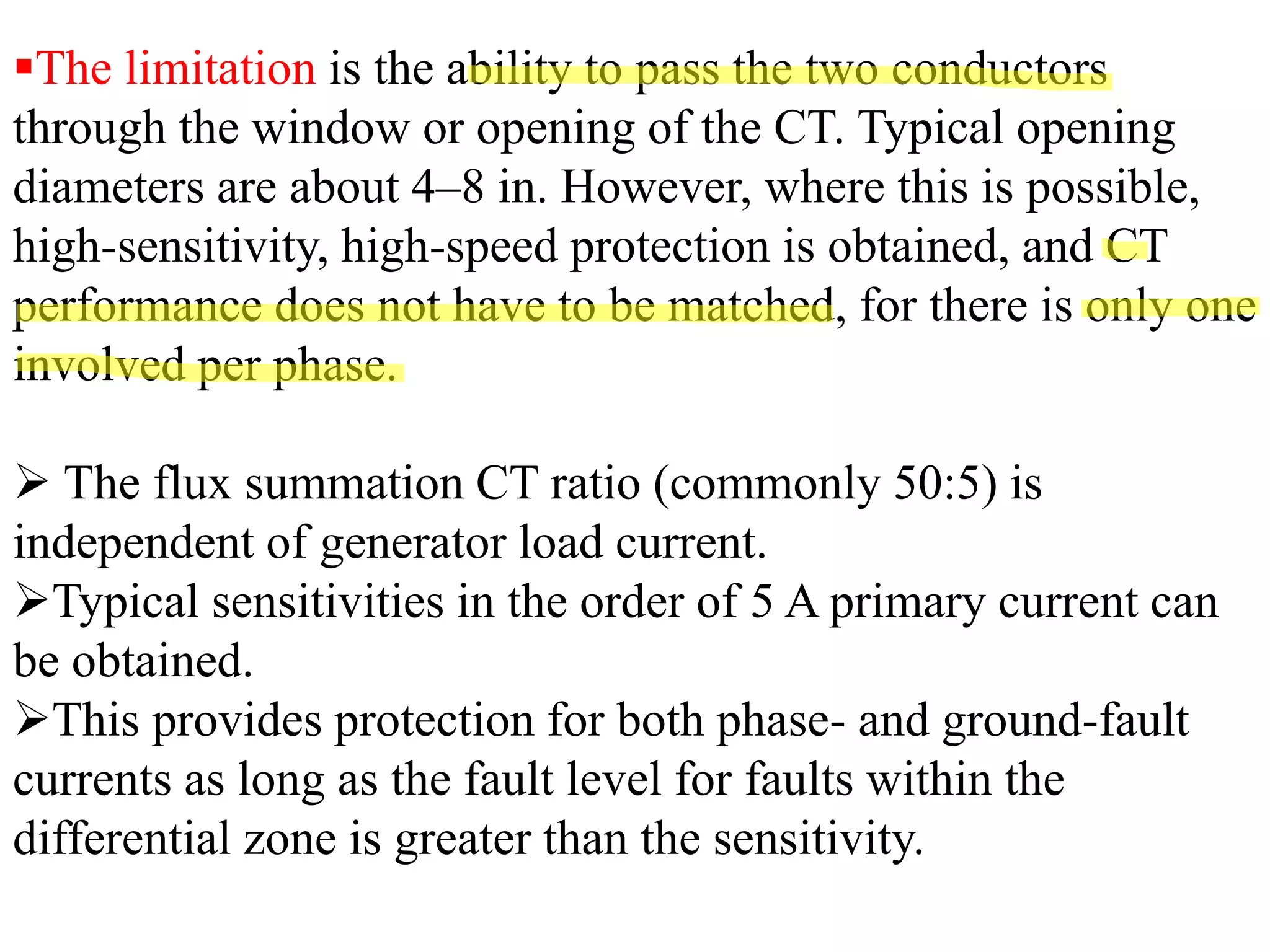 ▪The limitation is the ability to pass the two conductors
through the window or opening of the CT. Typical opening
diameters are about 4–8 in. However, where this is possible,
high-sensitivity, high-speed protection is obtained, and CT
performance does not have to be matched, for there is only one
involved per phase.
➢ The flux summation CT ratio (commonly 50:5) is
independent of generator load current.
➢Typical sensitivities in the order of 5 A primary current can
be obtained.
➢This provides protection for both phase- and ground-fault
currents as long as the fault level for faults within the
differential zone is greater than the sensitivity.
 