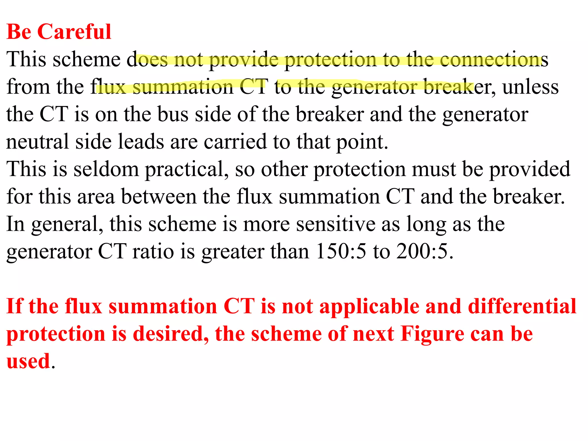Be Careful
This scheme does not provide protection to the connections
from the flux summation CT to the generator breaker, unless
the CT is on the bus side of the breaker and the generator
neutral side leads are carried to that point.
This is seldom practical, so other protection must be provided
for this area between the flux summation CT and the breaker.
In general, this scheme is more sensitive as long as the
generator CT ratio is greater than 150:5 to 200:5.
If the flux summation CT is not applicable and differential
protection is desired, the scheme of next Figure can be
used.
 