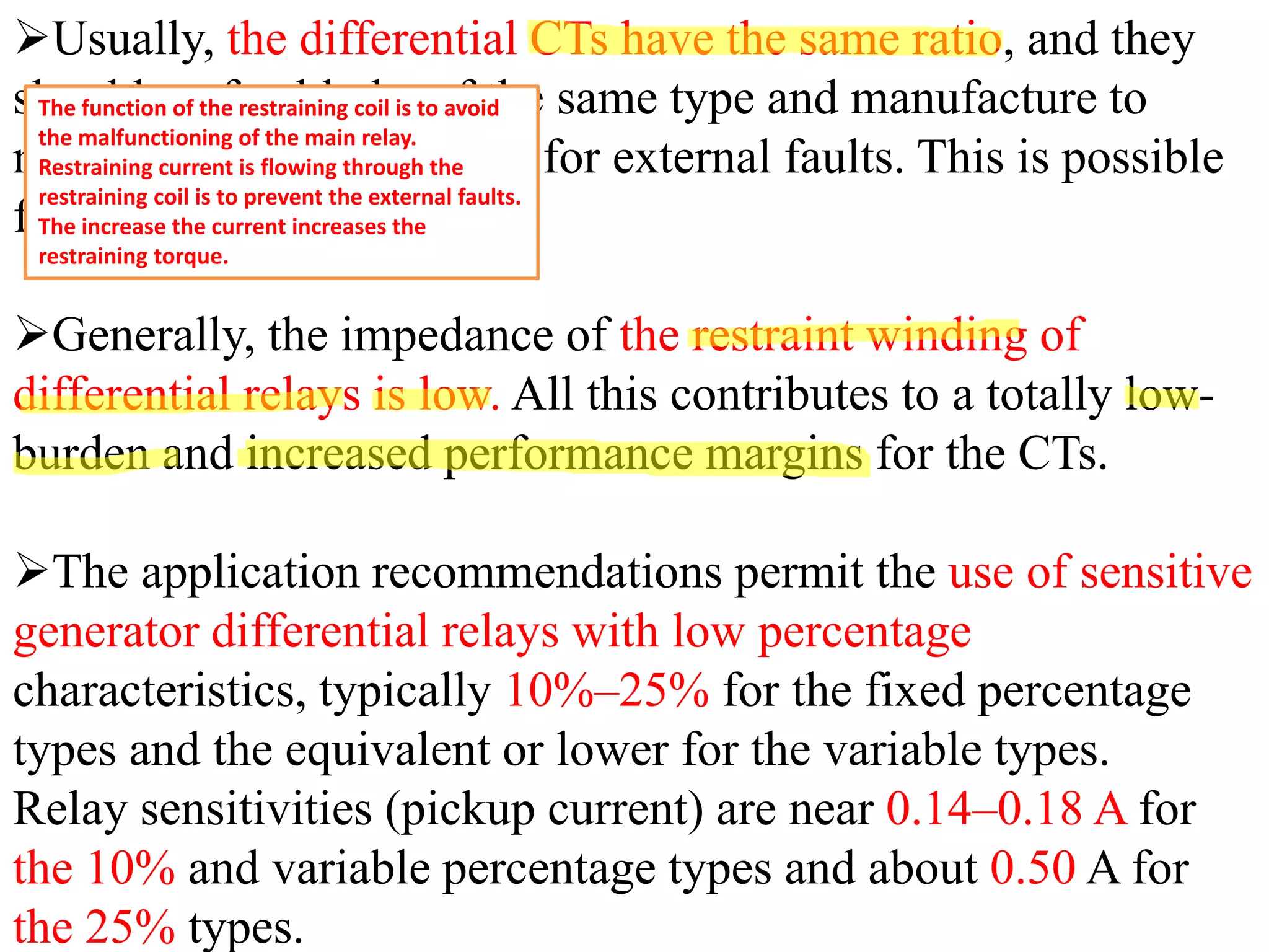 ➢Usually, the differential CTs have the same ratio, and they
should preferably be of the same type and manufacture to
minimize mismatch errors for external faults. This is possible
for the unit generators
➢Generally, the impedance of the restraint winding of
differential relays is low. All this contributes to a totally low-
burden and increased performance margins for the CTs.
➢The application recommendations permit the use of sensitive
generator differential relays with low percentage
characteristics, typically 10%–25% for the fixed percentage
types and the equivalent or lower for the variable types.
Relay sensitivities (pickup current) are near 0.14–0.18 A for
the 10% and variable percentage types and about 0.50 A for
the 25% types.
The function of the restraining coil is to avoid
the malfunctioning of the main relay.
Restraining current is flowing through the
restraining coil is to prevent the external faults.
The increase the current increases the
restraining torque.
 