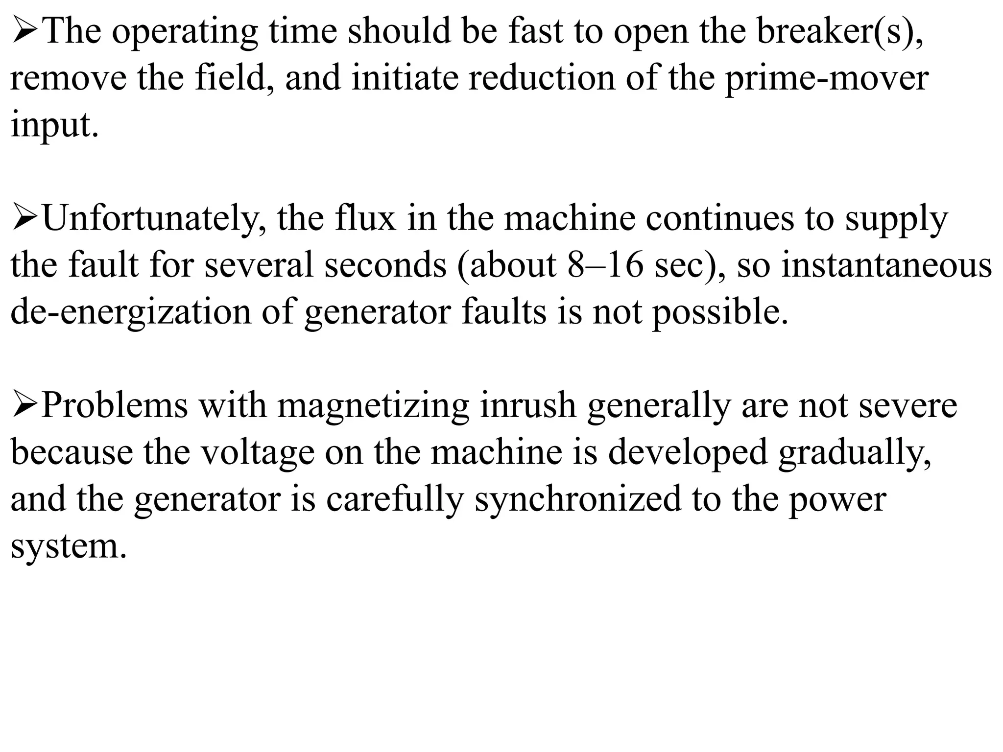 ➢The operating time should be fast to open the breaker(s),
remove the field, and initiate reduction of the prime-mover
input.
➢Unfortunately, the flux in the machine continues to supply
the fault for several seconds (about 8–16 sec), so instantaneous
de-energization of generator faults is not possible.
➢Problems with magnetizing inrush generally are not severe
because the voltage on the machine is developed gradually,
and the generator is carefully synchronized to the power
system.
 