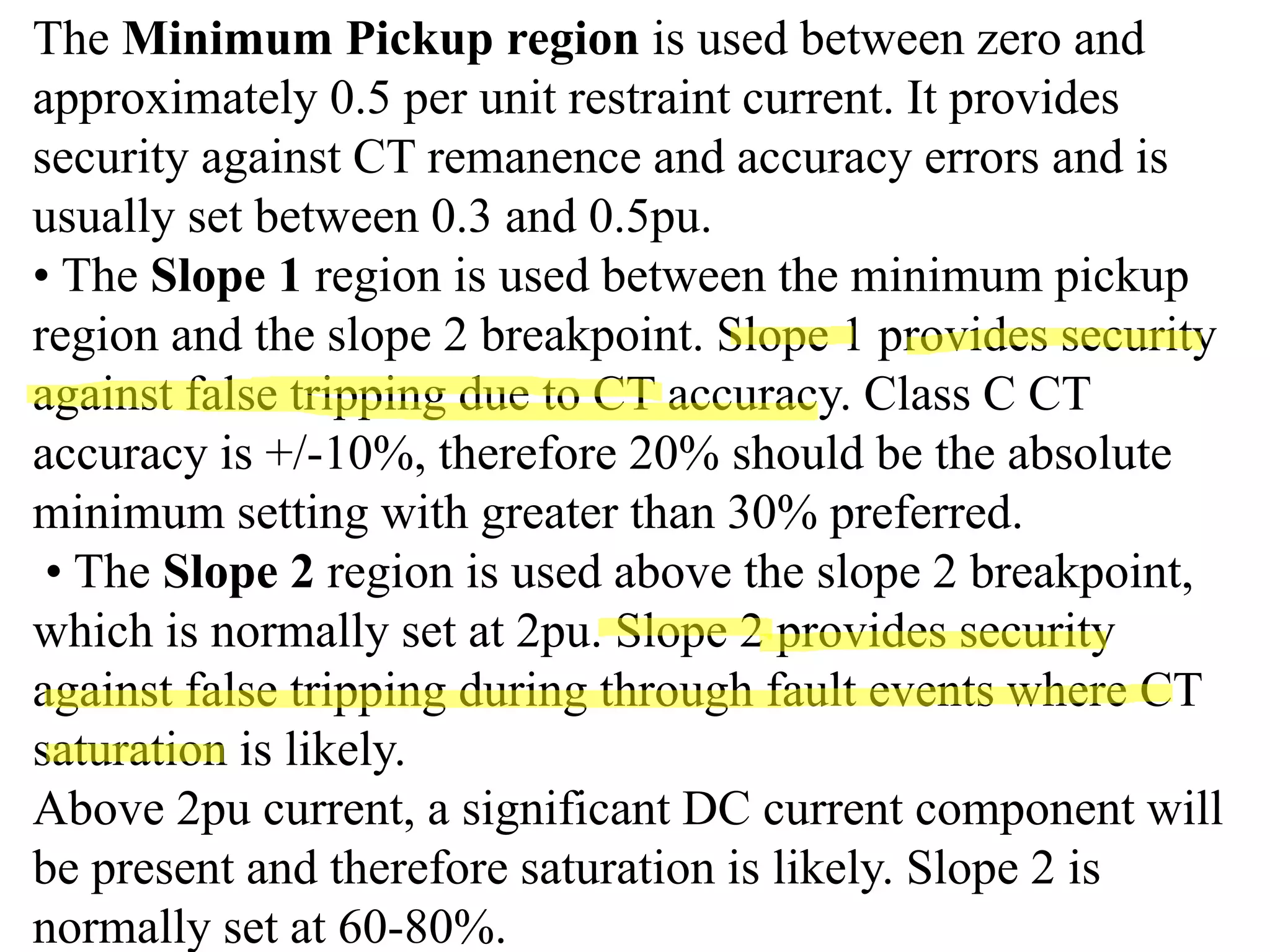 The Minimum Pickup region is used between zero and
approximately 0.5 per unit restraint current. It provides
security against CT remanence and accuracy errors and is
usually set between 0.3 and 0.5pu.
• The Slope 1 region is used between the minimum pickup
region and the slope 2 breakpoint. Slope 1 provides security
against false tripping due to CT accuracy. Class C CT
accuracy is +/‐10%, therefore 20% should be the absolute
minimum setting with greater than 30% preferred.
• The Slope 2 region is used above the slope 2 breakpoint,
which is normally set at 2pu. Slope 2 provides security
against false tripping during through fault events where CT
saturation is likely.
Above 2pu current, a significant DC current component will
be present and therefore saturation is likely. Slope 2 is
normally set at 60‐80%.
 