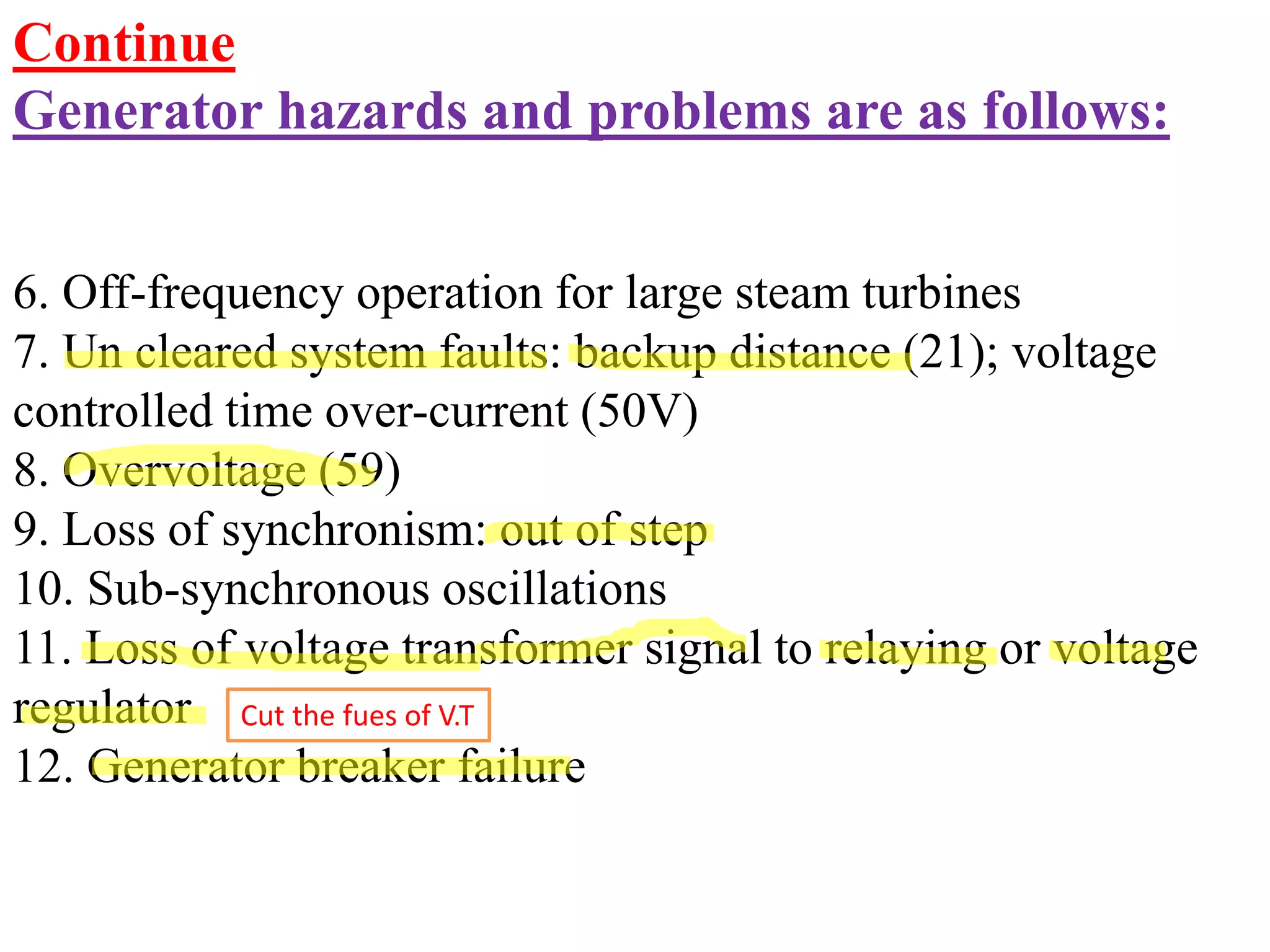 Continue
Generator hazards and problems are as follows:
6. Off-frequency operation for large steam turbines
7. Un cleared system faults: backup distance (21); voltage
controlled time over-current (50V)
8. Overvoltage (59)
9. Loss of synchronism: out of step
10. Sub-synchronous oscillations
11. Loss of voltage transformer signal to relaying or voltage
regulator
12. Generator breaker failure
Cut the fues of V.T
 