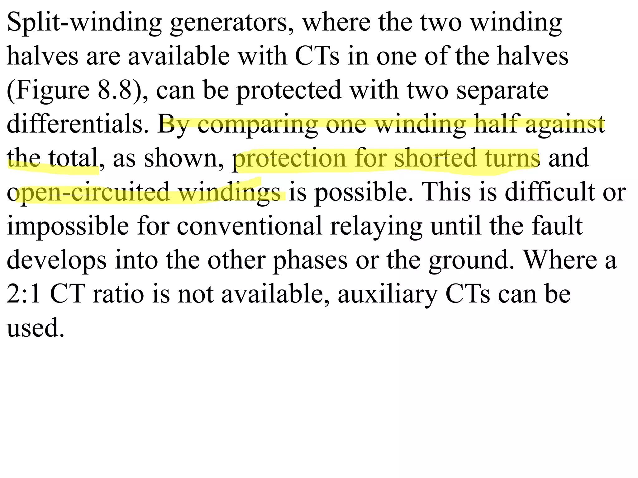 Split-winding generators, where the two winding
halves are available with CTs in one of the halves
(Figure 8.8), can be protected with two separate
differentials. By comparing one winding half against
the total, as shown, protection for shorted turns and
open-circuited windings is possible. This is difficult or
impossible for conventional relaying until the fault
develops into the other phases or the ground. Where a
2:1 CT ratio is not available, auxiliary CTs can be
used.
 
