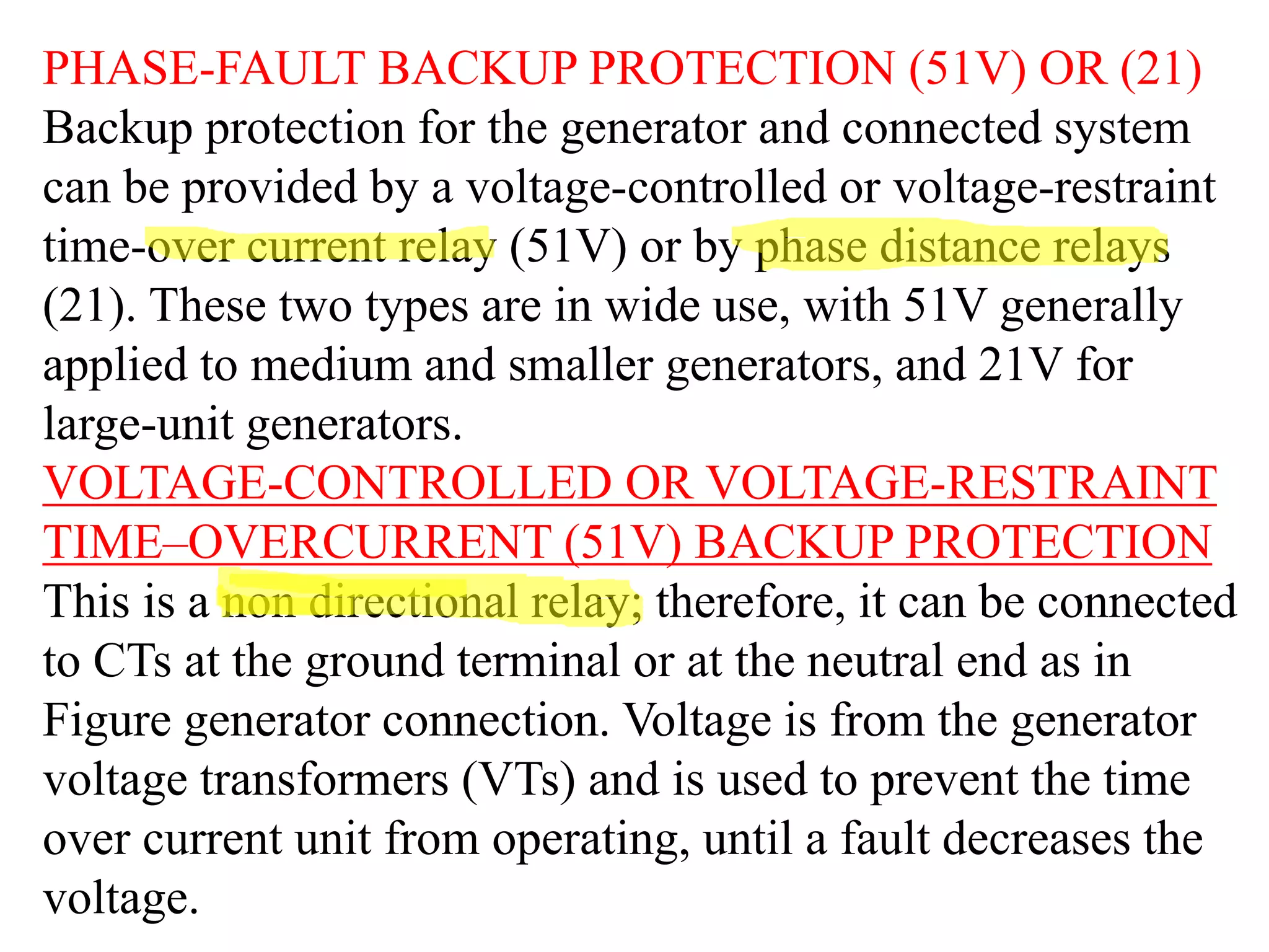 PHASE-FAULT BACKUP PROTECTION (51V) OR (21)
Backup protection for the generator and connected system
can be provided by a voltage-controlled or voltage-restraint
time-over current relay (51V) or by phase distance relays
(21). These two types are in wide use, with 51V generally
applied to medium and smaller generators, and 21V for
large-unit generators.
VOLTAGE-CONTROLLED OR VOLTAGE-RESTRAINT
TIME–OVERCURRENT (51V) BACKUP PROTECTION
This is a non directional relay; therefore, it can be connected
to CTs at the ground terminal or at the neutral end as in
Figure generator connection. Voltage is from the generator
voltage transformers (VTs) and is used to prevent the time
over current unit from operating, until a fault decreases the
voltage.
 