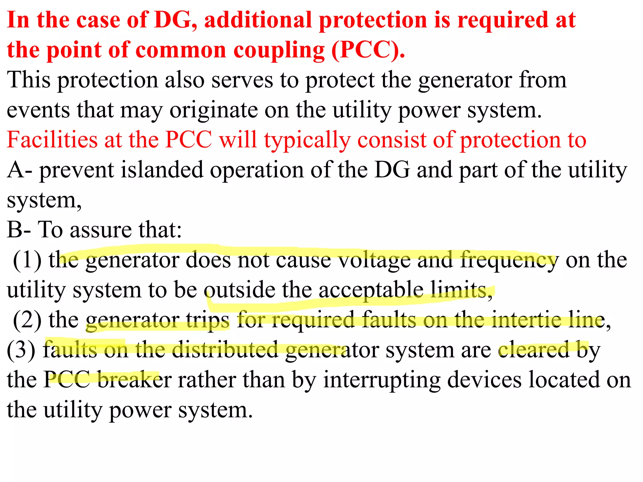 In the case of DG, additional protection is required at
the point of common coupling (PCC).
This protection also serves to protect the generator from
events that may originate on the utility power system.
Facilities at the PCC will typically consist of protection to
A- prevent islanded operation of the DG and part of the utility
system,
B- To assure that:
(1) the generator does not cause voltage and frequency on the
utility system to be outside the acceptable limits,
(2) the generator trips for required faults on the intertie line,
(3) faults on the distributed generator system are cleared by
the PCC breaker rather than by interrupting devices located on
the utility power system.
 