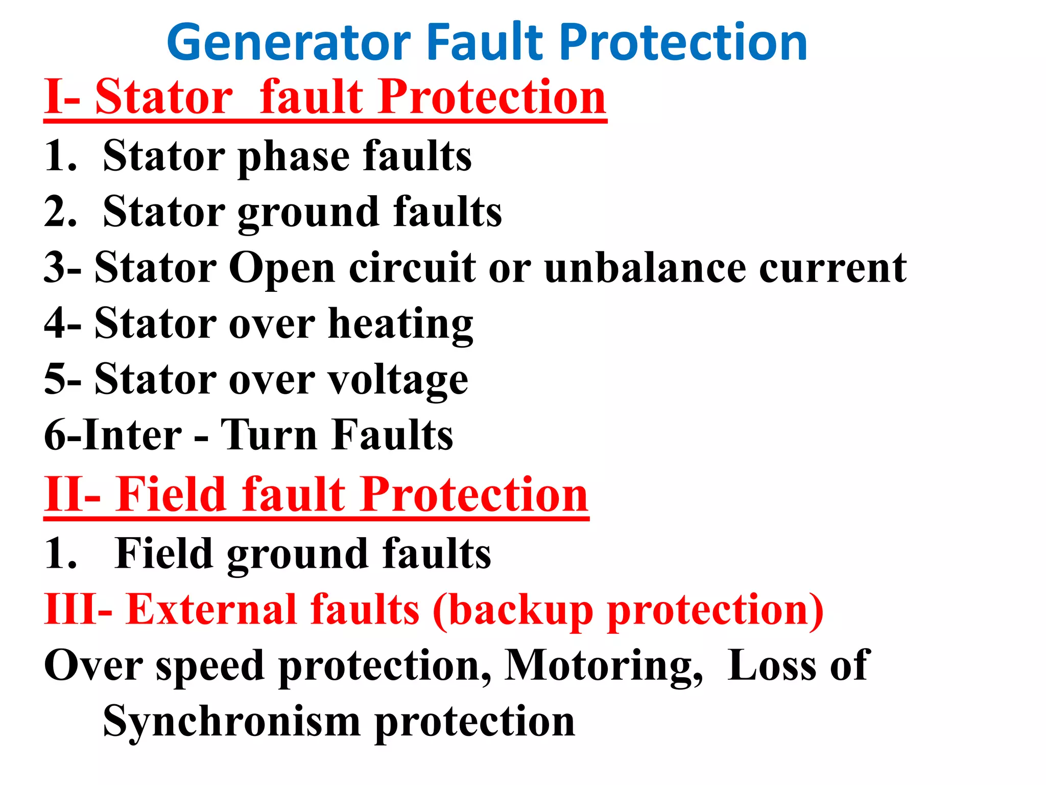 I- Stator fault Protection
1. Stator phase faults
2. Stator ground faults
3- Stator Open circuit or unbalance current
4- Stator over heating
5- Stator over voltage
6-Inter - Turn Faults
II- Field fault Protection
1. Field ground faults
III- External faults (backup protection)
Over speed protection, Motoring, Loss of
Synchronism protection
Generator Fault Protection
 