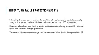 INTER TURN FAULT PROTECTION (50G1)
In healthy 3 phase power system the addition of each phase to earth is normally
zero, as it is vector addition of three balanced vectors at 120° to another.
However when inter turn fault or earth fault occurs on primary system this balance
upset and residual voltage produced.
The neutral displacement voltage can be measured directly via the open delta PT .
 